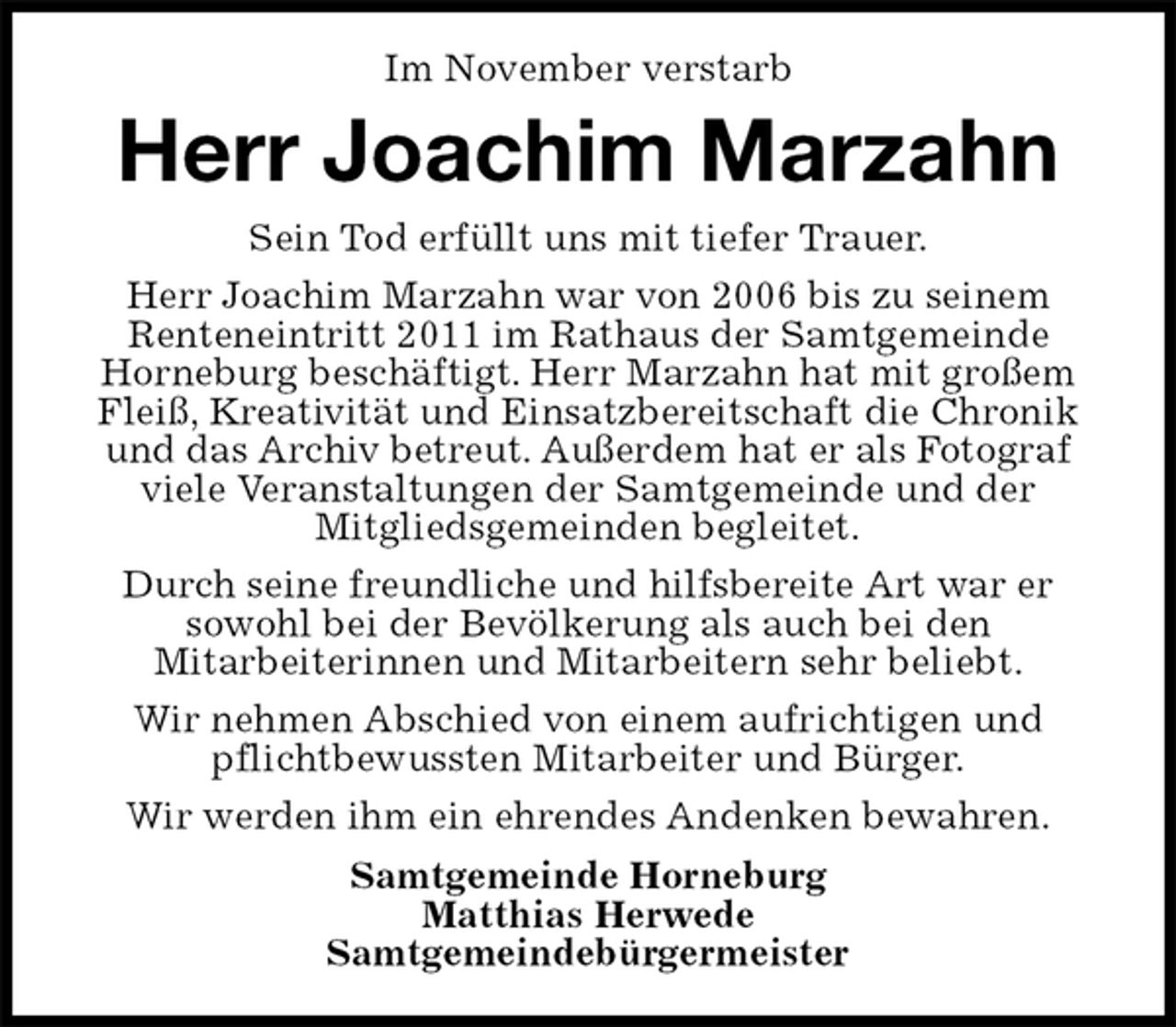 <p>Im November verstarb<br />Herr Joachim Marzahn<br />Sein Tod erfüllt uns mit tiefer Trauer.<br />Herr Joachim Marzahn war von 2006 bis zu seinem<br />Renteneintritt 2011 im Rathaus der Samtgemeinde<br />Horneburg beschäftigt. Herr Marzahn hat mit großem Fleiß, Kreativität und Einsatzbereitschaft die Chronik und das Archiv betreut. Außerdem hat er als Fotograf viele Veranstaltungen der Samtgemeinde und der<br />Mitgliedsgemeinden begleitet.<br />Durch seine freundliche und hilfsbereite Art war er<br />sowohl bei der Bevölkerung als auch bei den<br />Mitarbeiterinnen und Mitarbeitern sehr beliebt.<br />Wir nehmen Abschied von einem aufrichtigen und pflichtbewussten Mitarbeiter und Bürger.<br />Wir werden ihm ein ehrendes Andenken bewahren.<br />Samtgemeinde Horneburg<br />Matthias Herwede<br />Samtgemeindebürgermeister</p>