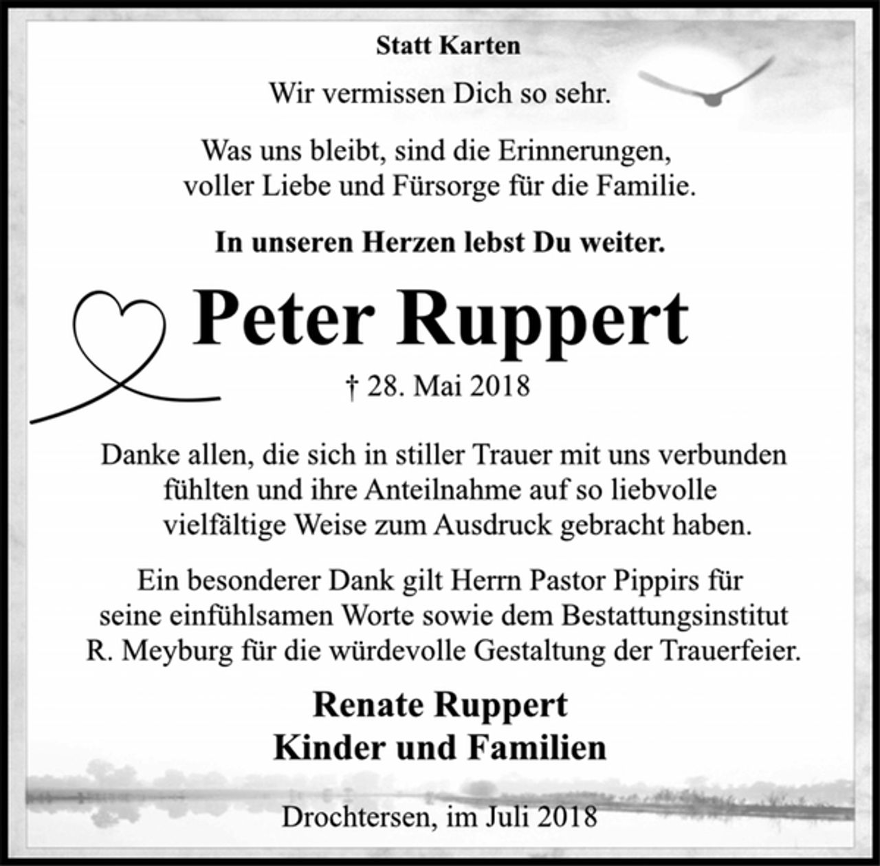 <p>Statt Karten<br />Wir vermissen Dich so sehr.<br />Was uns bleibt, sind die Erinnerungen,<br />voller Liebe und Fürsorge für die Familie.<br />In unseren Herzen lebst Du weiter.<br />Peter Ruppert<br />† 28. Mai 2018<br />Danke allen, die sich in stiller Trauer mit uns verbunden<br />fühlten und ihre Anteilnahme auf so liebvolle<br />vielfältige Weise zum Ausdruck gebracht haben.<br />Ein besonderer Dank gilt Herrn Pastor Pippirs für<br />seine einfühlsamen Worte sowie dem Bestattungsinstitut<br />R. Meyburg für die würdevolle Gestaltung der Trauerfeier.<br />Renate Ruppert<br />Kinder und Familien<br />Drochtersen, im Juli 2018</p>