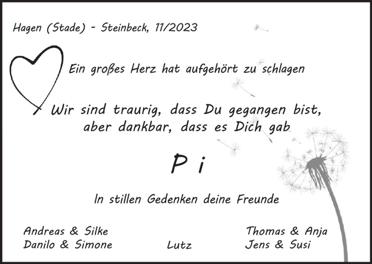 <p>Hagen (Stade) - Steinbeck, 11/2023</p><p>Ein großes Herz hat aufgehört zu schlagen</p><p>Wir sind traurig, dass Du gegangen bist,<br />aber dankbar, dass es Dich gab</p><p>P i<br />ln stillen Gedenken deine Freunde<br />Andreas &amp; Silke<br />Danilo &amp; Simone</p><p>Lutz</p><p>Thomas &amp; Anja<br />Jens &amp; Susi</p>