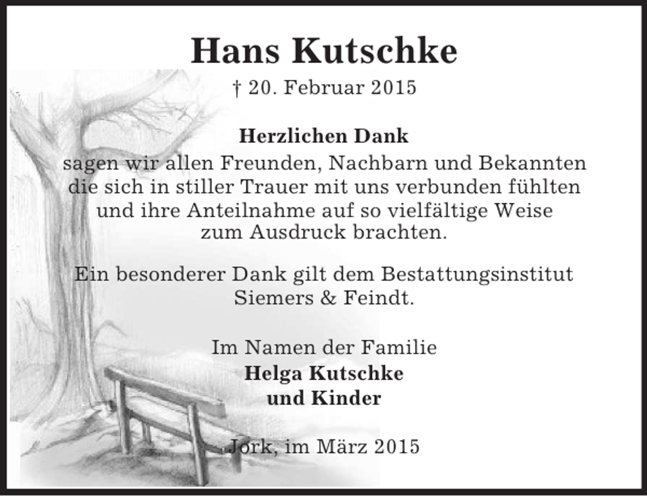 <p>Hans Kutschke<br />† 20. Februar 2015<br />Herzlichen Dank<br />sagen wir allen Freunden, Nachbarn und Bekannten<br />die sich in stiller Trauer mit uns verbunden fühlten<br />und ihre Anteilnahme auf so vielfältige Weise<br />zum Ausdruck brachten.</p><p>Ein besonderer Dank gilt dem Bestattungsinstitut<br />Siemers</p>