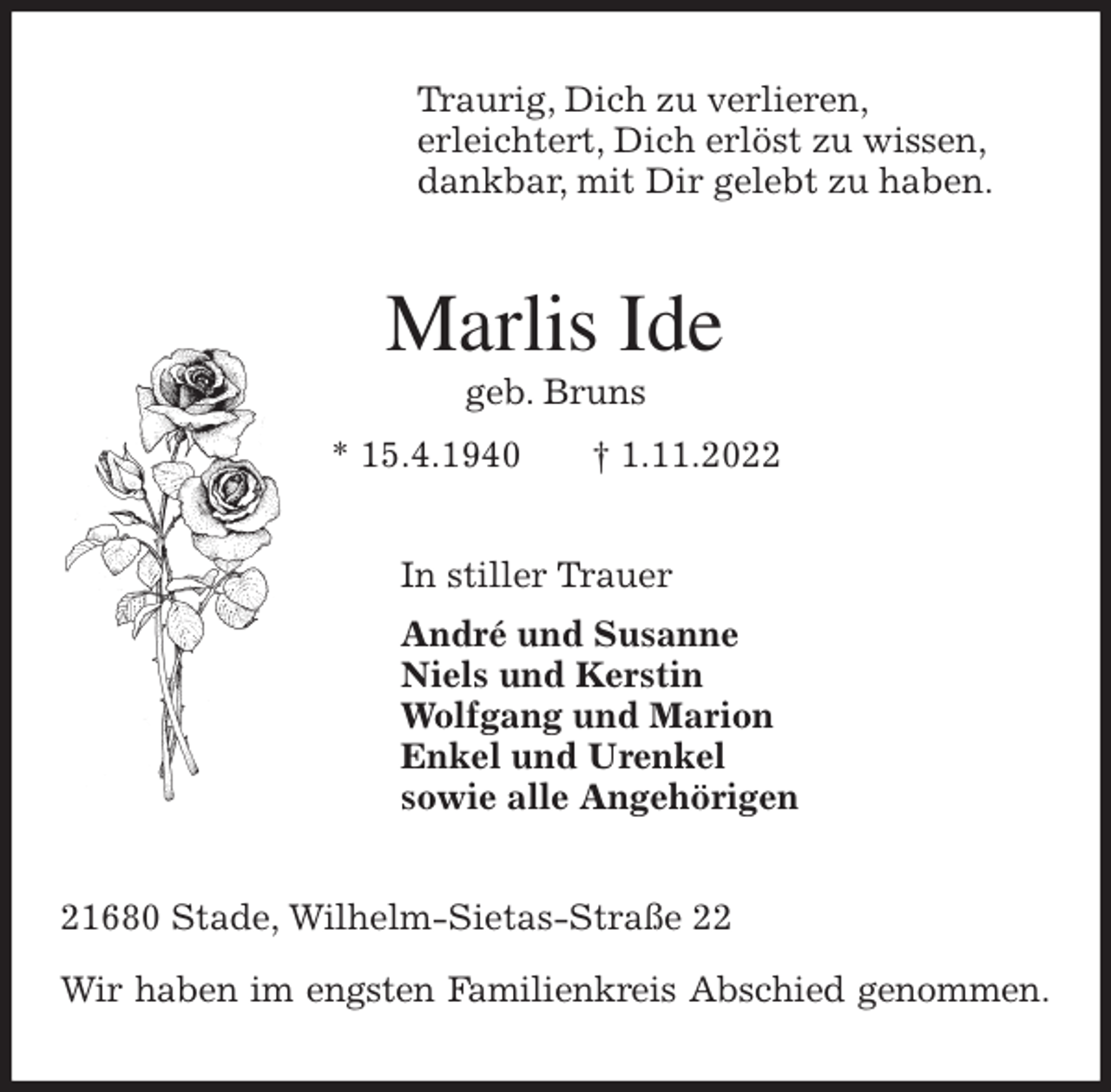 <p>Traurig, Dich zu verlieren,<br />erleichtert, Dich erlöst zu wissen,<br />dankbar, mit Dir gelebt zu haben.<br />Marlis Ide<br />geb. Bruns<br />* 15.4.1940 † 1.11.2022<br />In stiller Trauer<br />André und Susanne<br />Niels und Kerstin<br />Wolfgang und Marion<br />Enkel und Urenkel<br />sowie alle Angehörigen<br />21680 Stade, Wilhelm-Sietas-Straße 22</p><p>Wir haben im engsten Familienkreis Abschied genommen.</p>