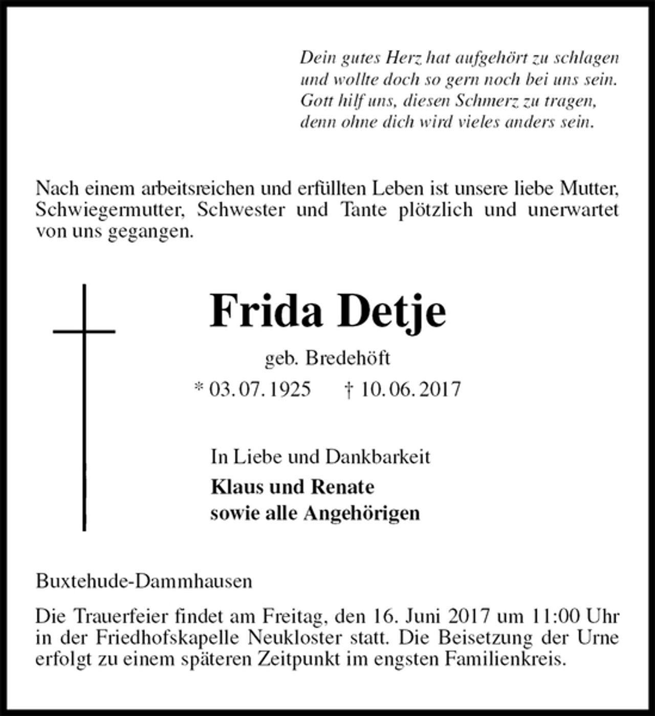 <p>Dein gutes Herz hat aufgehört zu schlagen<br />und wollte doch so gern noch bei uns sein.<br />Gott hilf uns, diesen Schmerz zu tragen,<br />denn ohne dich wird vieles anders sein.<br />Nach einem arbeitsreichen und erfüllten Leben ist unsere liebe Mutter, Schwiegermutter, Schwester und Tante plötzlich und unerwartet von uns gegangen.<br />Frida Detje<br />geb. Bredehöft<br />* 03. 07. 1925 † 10. 06. 2017<br />In Liebe und Dankbarkeit<br />Klaus und Renate<br />sowie alle Angehörigen<br />Buxtehude-Dammhausen<br />Die Trauerfeier findet am Freitag, den 16. Juni 2017 um 11:00 Uhr in der Friedhofskapelle Neukloster statt. Die Beisetzung der Urne erfolgt zu einem späteren Zeitpunkt im engsten Familienkreis.</p>