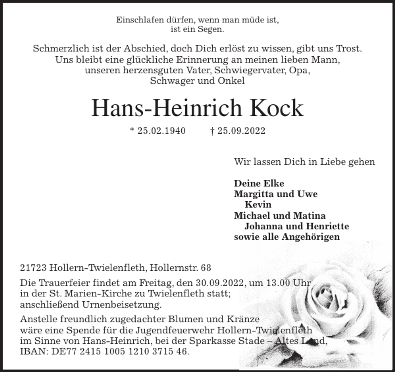 <p>Einschlafen dürfen, wenn man müde ist,<br />ist ein Segen.<br />Schmerzlich ist der Abschied, doch Dich erlöst zu wissen, gibt uns Trost.<br />Uns bleibt eine glückliche Erinnerung an meinen lieben Mann,<br />unseren herzensguten Vater, Schwiegervater, Opa,<br />Schwager und Onkel<br />Hans-Heinrich Kock<br />* 25.02.1940 † 25.09.2022</p><p>Wir lassen Dich in Liebe gehen</p><p>Deine Elke<br />Margitta und Uwe<br />Kevin<br />Michael und Matina<br />Johanna und Henriette<br />sowie alle Angehörigen</p><p>21723 Hollern-Twielenfleth, Hollernstr. 68<br />Die Trauerfeier findet am Freitag, den 30.09.2022, um 13.00 Uhr<br />in der St. Marien-Kirche zu Twielenfleth statt;<br />anschließend Urnenbeisetzung.<br />Anstelle freundlich zugedachter Blumen und Kränze<br />wäre eine Spende für die Jugendfeuerwehr Hollern-Twielenfleth<br />im Sinne von Hans-Heinrich, bei der Sparkasse Stade - Altes Land,<br />IBAN: DE77 2415 1005 1210 3715 46.</p>