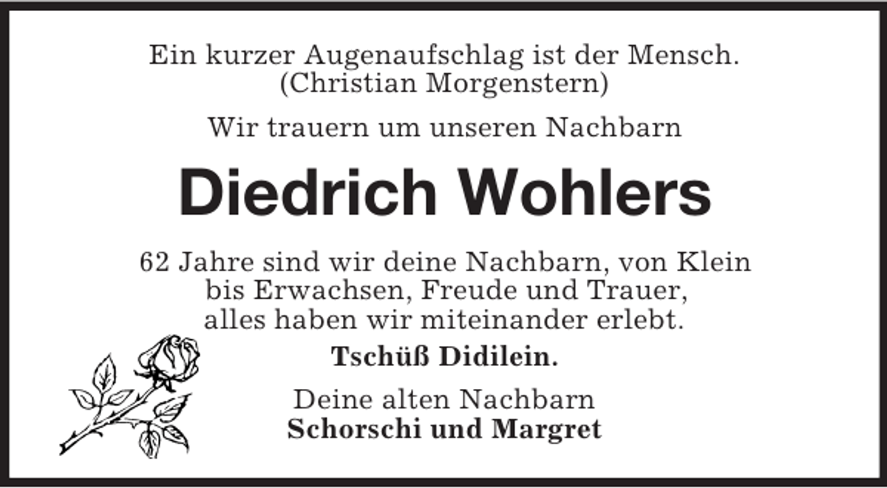 <p>Ein kurzer Augenaufschlag ist der Mensch.<br />(Christian Morgenstern)<br />Wir trauern um unseren Nachbarn<br />Diedrich Wohlers<br />62 Jahre sind wir deine Nachbarn, von Klein<br />bis Erwachsen, Freude und Trauer,<br />alles haben wir miteinander erlebt.<br />Tschüß Didilein.<br />Deine alten Nachbarn<br />Schorschi und Margret</p>