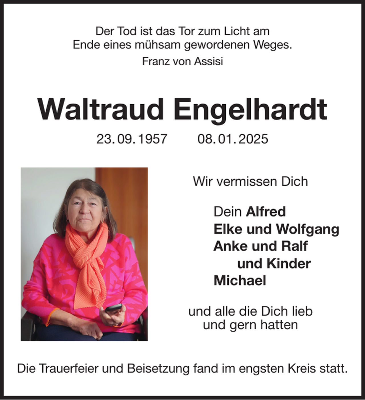 <p>Der Tod ist das Tor zum Licht am<br />Ende eines mühsam gewordenen Weges.<br />Franz von Assisi<br />Waltraud Engelhardt<br />23. 09. 1957 08. 01. 2025<br />Wir vermissen Dich<br />Dein Alfred<br />Elke und Wolfgang<br />Anke und Ralf<br />und Kinder<br />Michael<br />und alle die Dich lieb<br />und gern hatten<br />Die Trauerfeier und Beisetzung fand im engsten Kreis statt.</p>