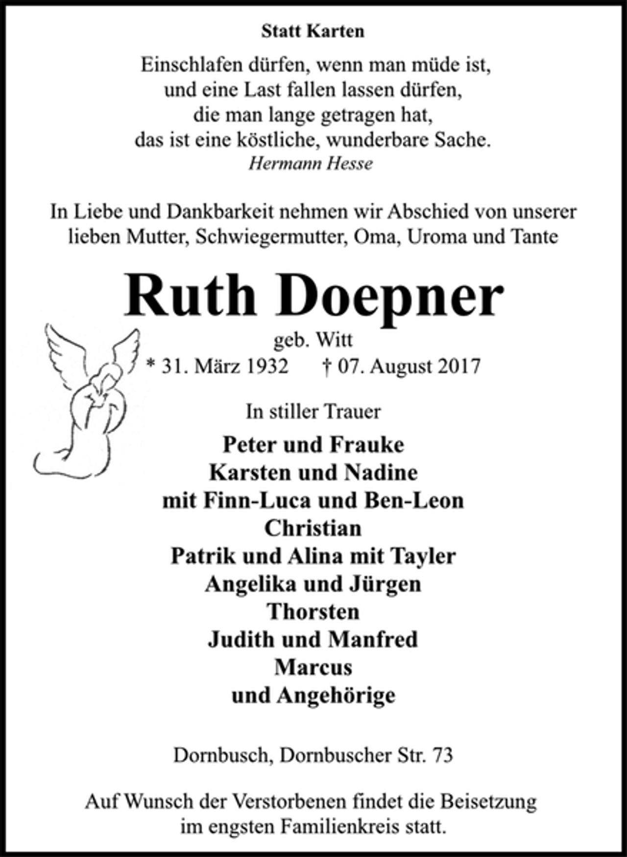 <p>Statt Karten<br />Einschlafen dürfen, wenn man müde ist,<br />und eine Last fallen lassen dürfen,<br />die man lange getragen hat,<br />das ist eine köstliche, wunderbare Sache.<br />Hermann Hesse<br />In Liebe und Dankbarkeit nehmen wir Abschied von unserer<br />lieben Mutter, Schwiegermutter, Oma, Uroma und Tante<br />Ruth Doepner<br />geb. Witt<br />* 31. März 1932 † 07. August 2017<br />In stiller Trauer<br />Peter und Frauke<br />Karsten und Nadine<br />mit Finn-Luca und Ben-Leon<br />Christian<br />Patrik und Alina mit Tayler<br />Angelika und Jürgen<br />Thorsten<br />Judith und Manfred<br />Marcus<br />und Angehörige<br />Dornbusch, Dornbuscher Str. 73<br />Auf Wunsch der Verstorbenen findet die Beisetzung<br />im engsten Familienkreis statt.</p>