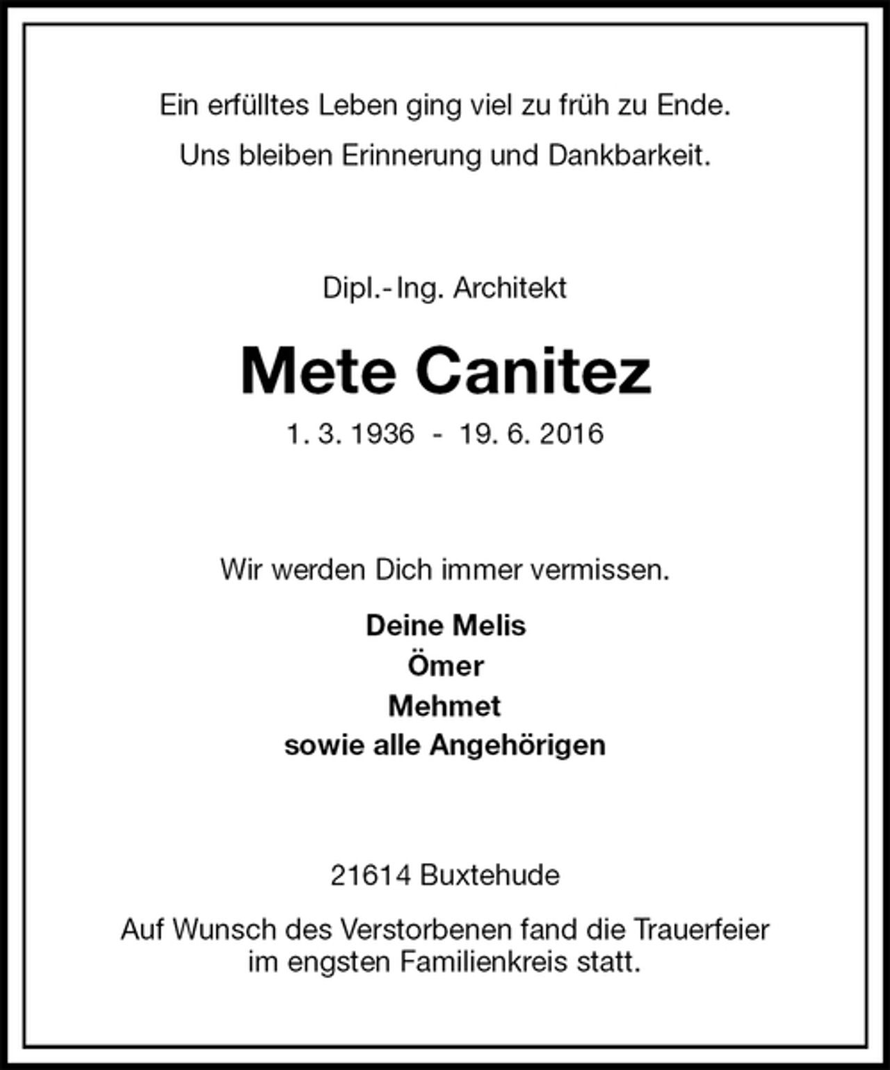 <p>Ein erfülltes Leben ging viel zu früh zu Ende.<br />Uns bleiben Erinnerung und Dankbarkeit.<br />Dipl.- Ing. Architekt</p>
<p>Mete Canitez<br />1. 3. 1936 - 19. 6. 2016<br />Wir werden Dich immer vermissen.<br />Deine Melis<br />Ömer<br />Mehmet<br />sowie alle Angehörigen<br />21614 Buxtehude<br />Auf Wunsch des Verstorbenen fand die Trauerfeier<br />im engsten Familienkreis statt.</p>