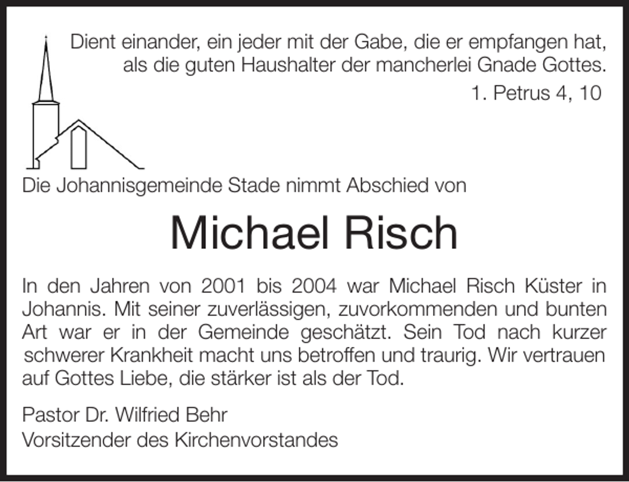 <p>Dient einander, ein jeder mit der Gabe, die er empfangen hat,<br />als die guten Haushalter der mancherlei Gnade Gottes.<br />1. Petrus 4, 10</p>
<p>Die Johannisgemeinde Stade nimmt Abschied von<br />Michael Risch<br />In den Jahren von 2001 bis 2004 war Michael Risch Küster in<br />Johannis. Mit seiner zuverlässigen, zuvorkommenden und bunten<br />Art war er in der Gemeinde geschätzt. Sein Tod nach kurzer<br />schwerer Krankheit macht uns betroffen und traurig. Wir vertrauen auf Gottes Liebe, die stärker ist als der Tod.<br />Pastor Dr. Wilfried Behr<br />Vorsitzender des Kirchenvorstandes</p>