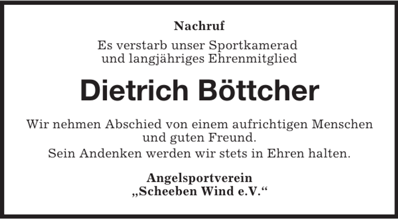 <p>Nachruf<br />Es verstarb unser Sportkamerad<br />und langjähriges Ehrenmitglied</p><p>Dietrich Böttcher<br />Wir nehmen Abschied von einem aufrichtigen Menschen<br />und guten Freund.<br />Sein Andenken werden wir stets in Ehren halten.<br />Angelsportverein<br />„Scheeben Wind e.V.“</p>