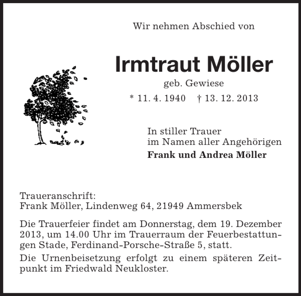 <p>Wir nehmen Abschied von<br />Irmtraut Möller<br />geb. Gewiese<br />* 11. 4. 1940 † 13. 12. 2013<br />In stiller Trauer<br />im Namen aller Angehörigen<br />Frank und Andrea Möller<br />Traueranschrift:<br />Frank Möller, Lindenweg 64, 21949 Ammersbek<br />Die Trauerfeier findet am Donnerstag, dem 19. Dezember<br />2013, um 14.00 Uhr im Trauerraum der Feuerbestattungen Stade, Ferdinand-Porsche-Straße 5, statt.<br />Die Urnenbeisetzung erfolgt zu einem späteren Zeitpunkt im Friedwald Neukloster.</p>
