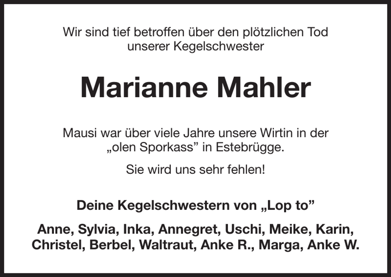 <p>Wir sind tief betroffen über den plötzlichen Tod<br />unserer Kegelschwester<br />Marianne Mahler<br />Mausi war über viele Jahre unsere Wirtin in der<br />„olen Sporkass” in Estebrügge.<br />Sie wird uns sehr fehlen!<br />Deine Kegelschwestern von „Lop to”<br />Anne, Sylvia, Inka, Annegret, Uschi, Meike, Karin,<br />Christel, Berbel, Waltraut, Anke R., Marga, Anke W.</p>