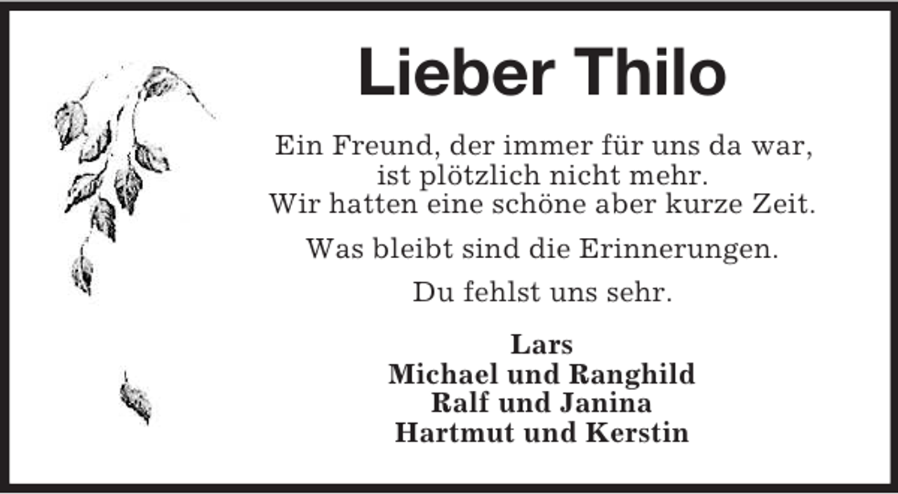 <p>Lieber Thilo<br />Ein Freund, der immer für uns da war,<br />ist plötzlich nicht mehr.<br />Wir hatten eine schöne aber kurze Zeit.<br />Was bleibt sind die Erinnerungen.<br />Du fehlst uns sehr.<br />Lars<br />Michael und Ranghild<br />Ralf und Janina<br />Hartmut und Kerstin</p>