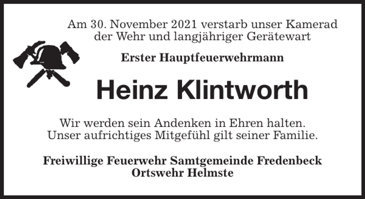 <p>Am 30. November 2021 verstarb unser Kamerad<br />der Wehr und langjähriger Gerätewart<br />Erster Hauptfeuerwehrmann<br />Heinz Klintworth<br />Wir werden sein Andenken in Ehren halten.<br />Unser aufrichtiges Mitgefühl gilt seiner Familie.<br />Freiwillige Feuerwehr Samtgemeinde Fredenbeck<br />Ortswehr Helmste</p>