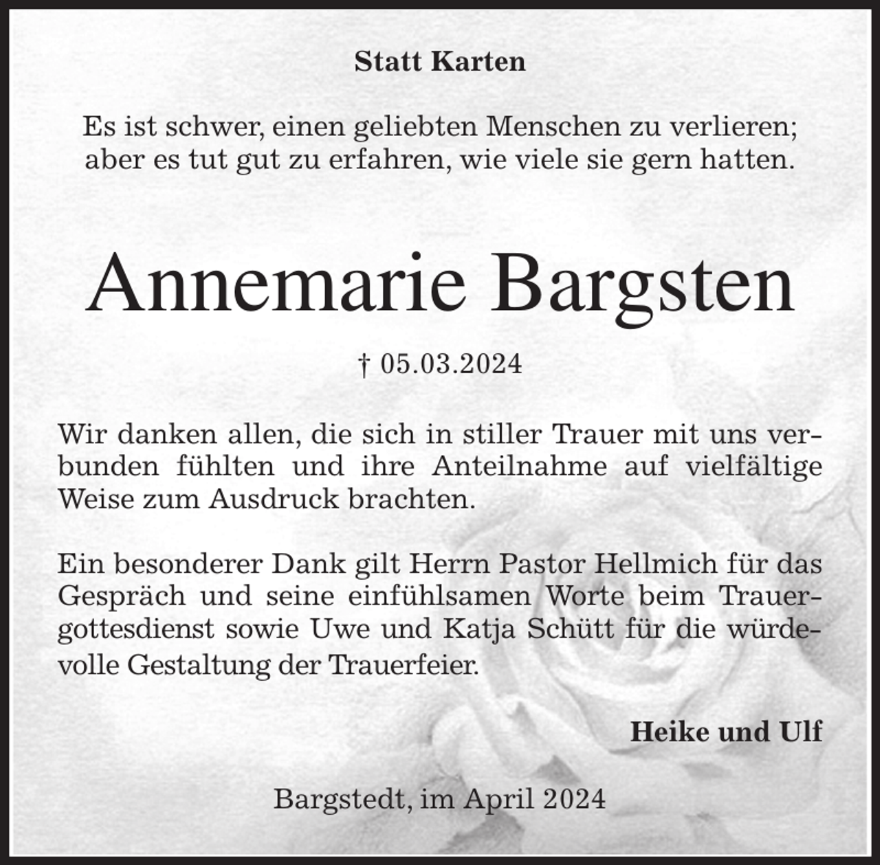 <p>Statt Karten</p><p>Es ist schwer, einen geliebten Menschen zu verlieren;<br />aber es tut gut zu erfahren, wie viele sie gern hatten.</p><p>Annemarie Bargsten<br />† 05.03.2024<br />Wir danken allen, die sich in stiller Trauer mit uns verbunden fühlten und ihre Anteilnahme auf vielfältige Weise zum Ausdruck brachten.</p><p>Ein besonderer Dank gilt Herrn Pastor Hellmich für das Gespräch und seine einfühlsamen Worte beim Trauergottesdienst sowie Uwe und Katja Schütt für die würdevolle Gestaltung der Trauerfeier.<br />Heike und Ulf<br />Bargstedt, im April 2024</p>