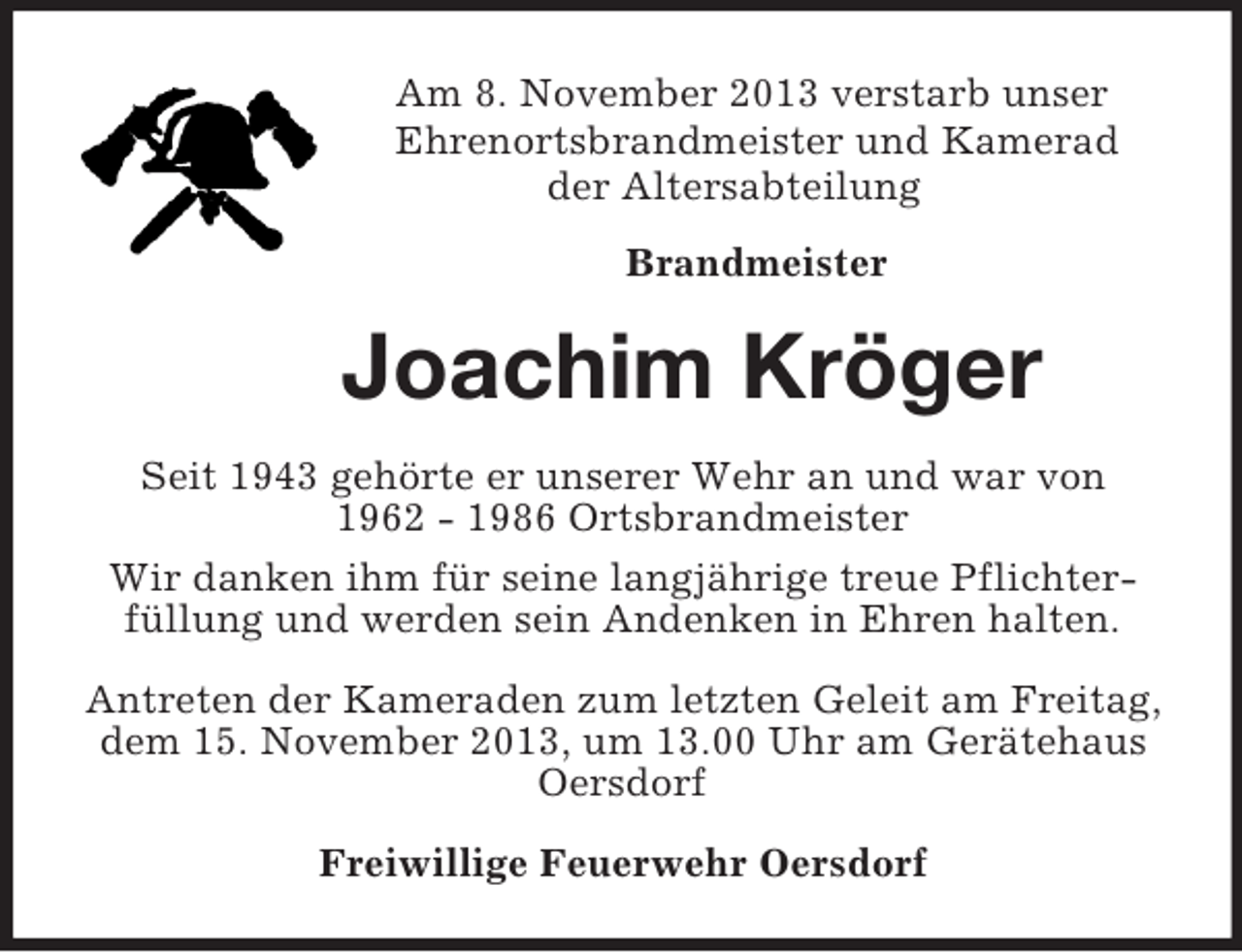 <p>Am 8. November 2013 verstarb unser<br />Ehrenortsbrandmeister und Kamerad<br />der Altersabteilung<br />Brandmeister<br />Joachim Kröger<br />Seit 1943 gehörte er unserer Wehr an und war von<br />1962 - 1986 Ortsbrandmeister<br />Wir danken ihm für seine langjährige treue Pflichter-<br />füllung und werden sein Andenken in Ehren halten.<br />Antreten der Kameraden zum letzten Geleit am Freitag, dem 15. November 2013, um 13.00 Uhr am Gerätehaus Oersdorf<br />Freiwillige Feuerwehr Oersdorf</p>