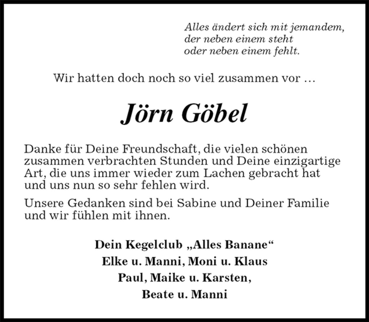 <p>Alles ändert sich mit jemandem,<br />der neben einem steht<br />oder neben einem fehlt.<br />Wir hatten doch noch so viel zusammen vor …<br />Jörn Göbel<br />Danke für Deine Freundschaft, die vielen schönen<br />zusammen verbrachten Stunden und Deine einzigartige Art, die uns immer wieder zum Lachen gebracht hat und uns nun so sehr fehlen wird.<br />Unsere Gedanken sind bei Sabine und Deiner Familie und wir fühlen mit ihnen.<br />Dein Kegelclub „Alles Banane“<br />Elke u. Manni, Moni u. Klaus<br />Paul, Maike u. Karsten,<br />Beate u. Manni</p>