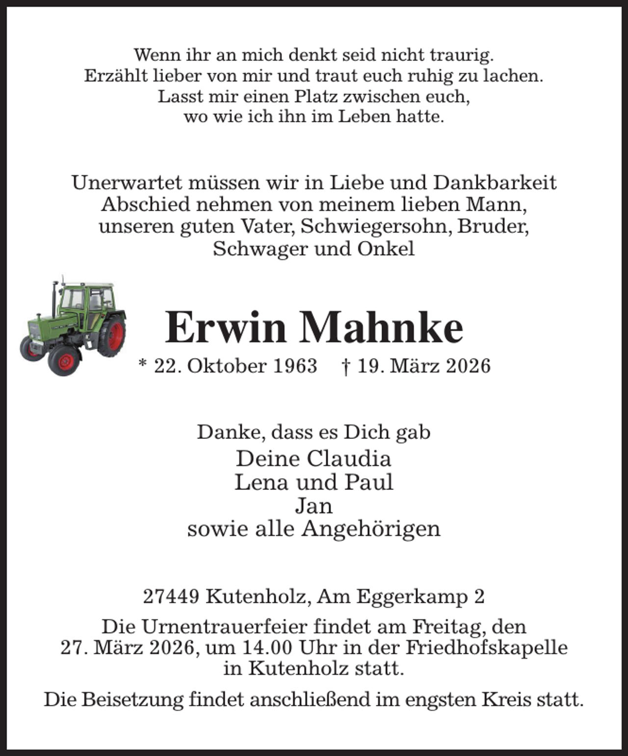 <p>Wenn ihr an mich denkt seid nicht traurig.<br />Erzählt lieber von mir und traut euch ruhig zu lachen.<br />Lasst mir einen Platz zwischen euch,<br />wo wie ich ihn im Leben hatte.<br />Unerwartet müssen wir in Liebe und Dankbarkeit<br />Abschied nehmen von meinem lieben Mann,<br />unseren guten Vater, Schwiegersohn, Bruder,<br />Schwager und Onkel<br />Erwin Mahnke<br />* 22. Oktober 1963 † 19. März 2026<br />Danke, dass es Dich gab<br />Deine Claudia<br />Lena und Paul<br />Jan<br />sowie alle Angehörigen<br />27449 Kutenholz, Am Eggerkamp 2<br />Die Urnentrauerfeier findet am Freitag, den<br />27. März 2026, um 14.00 Uhr in der Friedhofskapelle<br />in Kutenholz statt.<br />Die Beisetzung findet anschließend im engsten Kreis statt.</p>