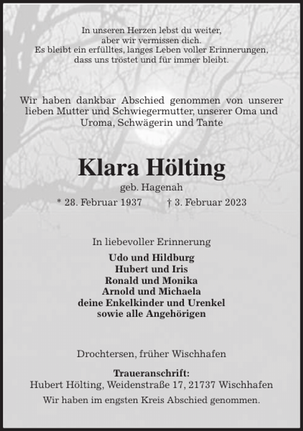 <p>In unseren Herzen lebst du weiter,<br />aber wir vermissen dich.<br />Es bleibt ein erfülltes, langes Leben voller Erinnerungen,<br />dass uns tröstet und für immer bleibt.<br />Wir haben dankbar Abschied genommen von unserer lieben Mutter und Schwiegermutter, unserer Oma und<br />Uroma, Schwägerin und Tante<br />Klara Hölting<br />geb. Hagenah<br />* 28. Februar 1937 † 3. Februar 2023<br />In liebevoller Erinnerung<br />Udo und Hildburg<br />Hubert und Iris<br />Ronald und Monika<br />Arnold und Michaela<br />deine Enkelkinder und Urenkel<br />sowie alle Angehörigen<br />Drochtersen, früher Wischhafen</p><p>Traueranschrift:<br />Hubert Hölting, Weidenstraße 17, 21737 Wischhafen<br />Wir haben im engsten Kreis Abschied genommen.</p>
