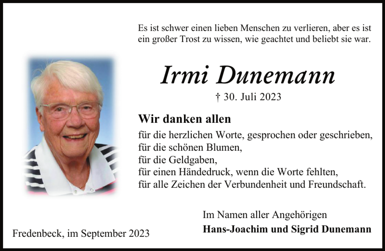 <p>Es ist schwer einen lieben Menschen zu verlieren, aber es ist<br />ein großer Trost zu wissen, wie geachtet und beliebt sie war.<br />Irmi Dunemann<br />† 30. Juli 2023<br />Wir danken allen<br />für die herzlichen Worte, gesprochen oder geschrieben,<br />für die schönen Blumen,<br />für die Geldgaben,<br />für einen Händedruck, wenn die Worte fehlten,<br />für alle Zeichen der Verbundenheit und Freundschaft.<br />Im Namen aller Angehörigen<br />Hans-Joachim und Sigrid Dunemann<br />Fredenbeck, im September 2023</p>
