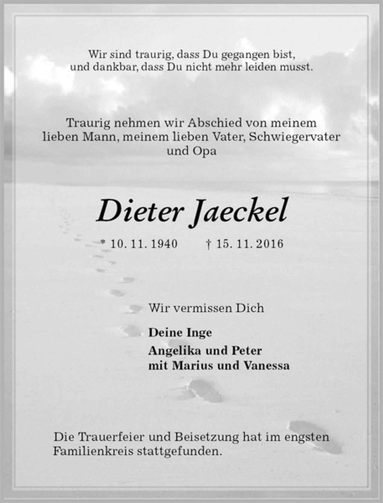<p>Wir sind traurig, dass Du gegangen bist,<br />und dankbar, dass Du nicht mehr leiden musst.<br />Traurig nehmen wir Abschied von meinem<br />lieben Mann, meinem lieben Vater, Schwiegervater<br />und Opa<br />Dieter Jaeckel<br />* 10. 11. 1940 † 15. 11. 2016<br />Wir vermissen Dich<br />Deine Inge<br />Angelika und Peter<br />mit Marius und Vanessa</p><p>Die Trauerfeier und Beisetzung hat im engsten<br />Familienkreis stattgefunden.</p>