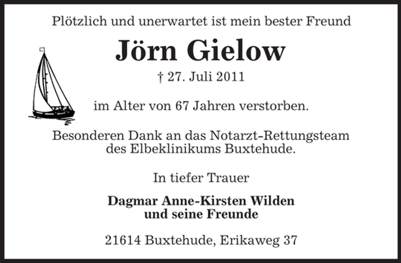 <p>Plötzlich und unerwartet ist mein bester Freund<br />Jörn Gielow<br />† 27. Juli 2011</p><p>im Alter von 67 Jahren verstorben.</p><p>Besonderen Dank an das Notarzt-Rettungsteam<br />des Elbeklinikums Buxtehude.</p><p>In tiefer Trauer<br />Dagmar Anne-Kirsten Wilden<br />und seine Freunde</p><p>21614 Buxtehude, Erikaweg 37</p>