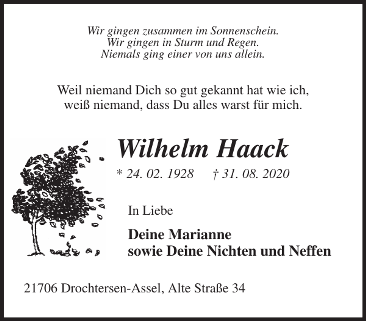 <p>Wir gingen zusammen im Sonnenschein.<br />Wir gingen in Sturm und Regen.<br />Niemals ging einer von uns allein.<br />Weil niemand Dich so gut gekannt hat wie ich,<br />weiß niemand, dass Du alles warst für mich.<br />Wilhelm Haack<br />* 24. 02. 1928 † 31. 08. 2020<br />In Liebe</p>
<p>Deine Marianne<br />sowie Deine Nichten und Neffen<br />21706 Drochtersen-Assel, Alte Straße 34</p>
