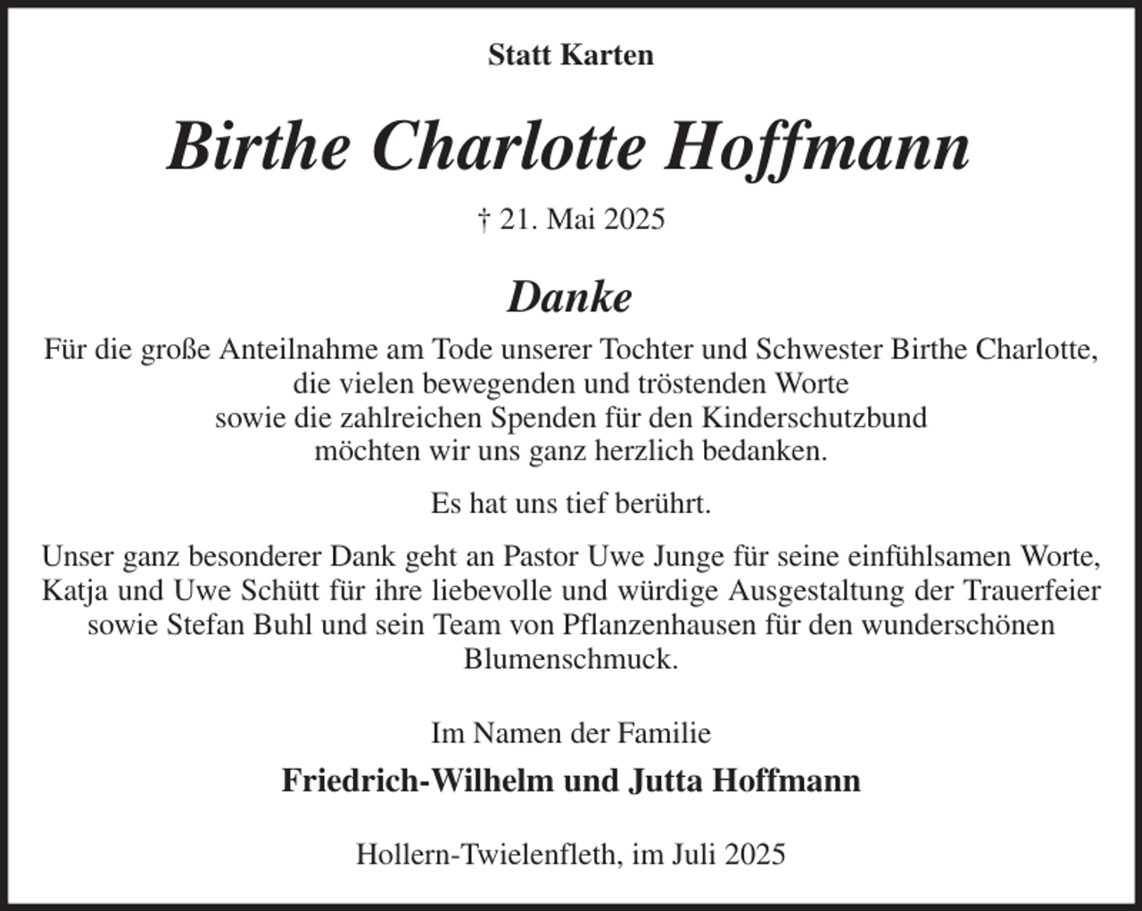 <p>Statt Karten<br />Birthe Charlotte Hoffmann<br />† 21. Mai 2025<br />Danke<br />Für die große Anteilnahme am Tode unserer Tochter und Schwester Birthe Charlotte,<br />die vielen bewegenden und tröstenden Worte<br />sowie die zahlreichen Spenden für den Kinderschutzbund<br />möchten wir uns ganz herzlich bedanken.<br />Es hat uns tief berührt.<br />Unser ganz besonderer Dank geht an Pastor Uwe Junge für seine einfühlsamen Worte,<br />Katja und Uwe Schütt für ihre liebevolle und würdige Ausgestaltung der Trauerfeier<br />sowie Stefan Buhl und sein Team von Pflanzenhausen für den wunderschönen<br />Blumenschmuck.<br />Im Namen der Familie<br />Friedrich-Wilhelm und Jutta Hoffmann<br />Hollern-Twielenfleth, im Juli 2025</p>
