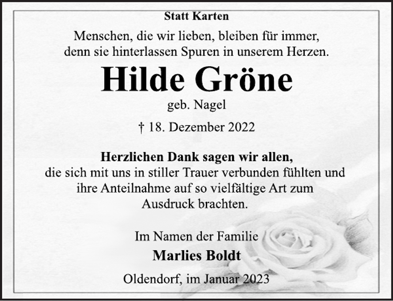 <p>Statt Karten<br />Menschen, die wir lieben, bleiben für immer,<br />denn sie hinterlassen Spuren in unserem Herzen.<br />Hilde Gröne<br />geb. Nagel<br />† 18. Dezember 2022<br />Herzlichen Dank sagen wir allen,<br />die sich mit uns in stiller Trauer verbunden fühlten und<br />ihre Anteilnahme auf so vielfältige Art zum<br />Ausdruck brachten.<br />Im Namen der Familie<br />Marlies Boldt<br />Oldendorf, im Januar 2023</p>
