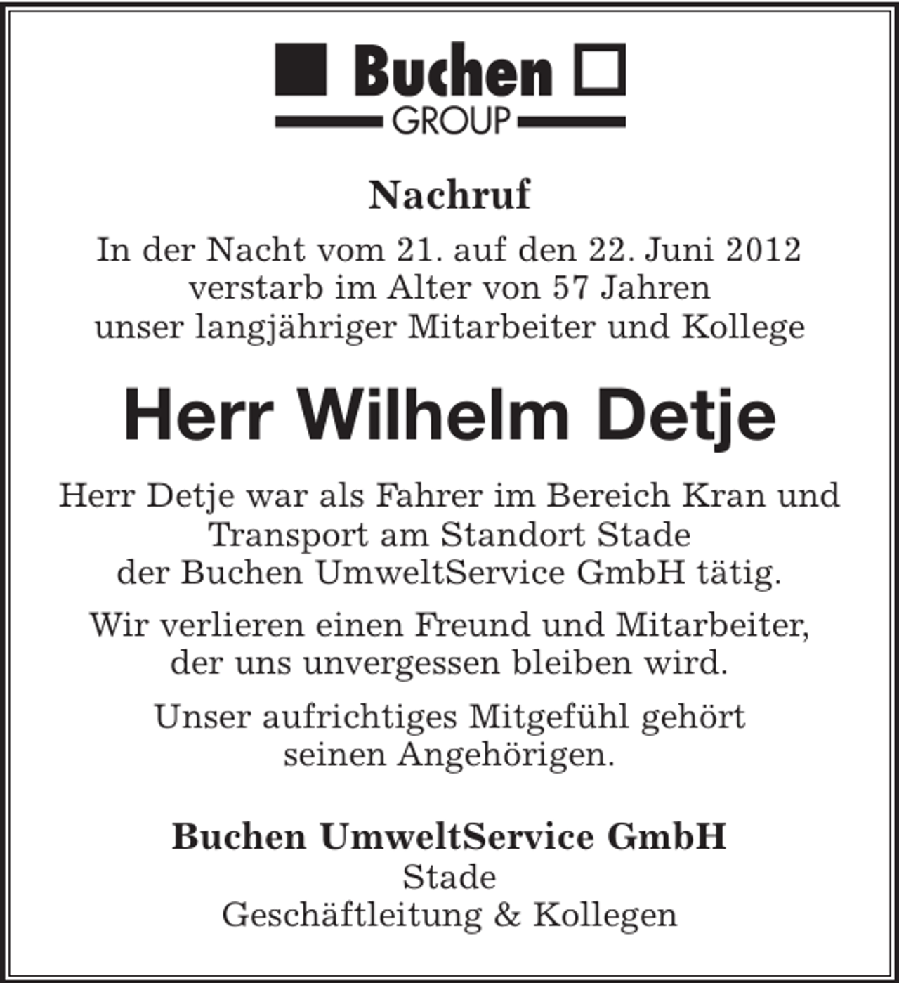 <p>Nachruf<br />In der Nacht vom 21. auf den 22. Juni 2012<br />verstarb im Alter von 57 Jahren<br />unser langjähriger Mitarbeiter und Kollege</p><p>Herr Wilhelm Detje<br />Herr Detje war als Fahrer im Bereich Kran und<br />Transport am Standort Stade<br />der Buchen UmweltService GmbH tätig.<br />Wir verlieren einen Freund und Mitarbeiter,<br />der uns unvergessen bleiben wird.<br />Unser aufrichtiges Mitgefühl gehört<br />seinen Angehörigen.</p><p>Buchen UmweltService GmbH<br />Stade<br />Geschäftleitung &amp; Kollegen</p>