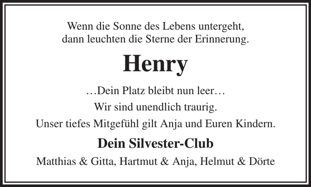 <p>Wenn die Sonne des Lebens untergeht,<br />dann leuchten die Sterne der Erinnerung.<br />Henry<br />…Dein Platz bleibt nun leer…<br />Wir sind unendlich traurig.<br />Unser tiefes Mitgefühl gilt Anja und Euren Kindern.<br />Dein Silvester-Club<br />Matthias &amp; Gitta, Hartmut &amp; Anja, Helmut &amp; Dörte</p>