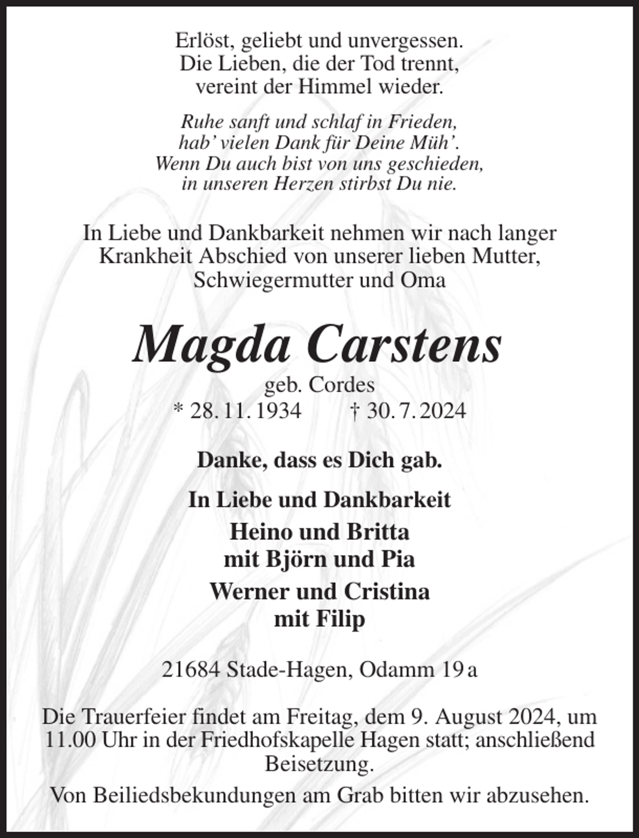 <p>Erlöst, geliebt und unvergessen.<br />Die Lieben, die der Tod trennt,<br />vereint der Himmel wieder.<br />Ruhe sanft und schlaf in Frieden,<br />hab' vielen Dank für Deine Müh'.<br />Wenn Du auch bist von uns geschieden,<br />in unseren Herzen stirbst Du nie.<br />In Liebe und Dankbarkeit nehmen wir nach langer<br />Krankheit Abschied von unserer lieben Mutter,<br />Schwiegermutter und Oma<br />Magda Carstens<br />geb. Cordes<br />* 28. 11. 1934 † 30. 7. 2024<br />Danke, dass es Dich gab.<br />In Liebe und Dankbarkeit<br />Heino und Britta<br />mit Björn und Pia<br />Werner und Cristina<br />mit Filip<br />21684 Stade-Hagen, Odamm 19 a</p><p>Die Trauerfeier findet am Freitag, dem 9. August 2024, um 11.00 Uhr in der Friedhofskapelle Hagen statt; anschließend<br />Beisetzung.<br />Von Beiliedsbekundungen am Grab bitten wir abzusehen.</p>
