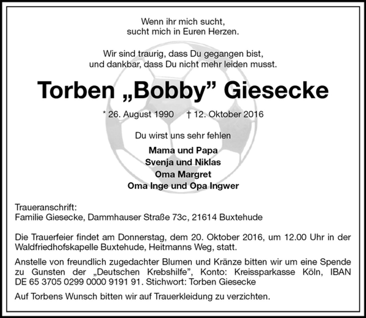 <p>Wenn ihr mich sucht,<br />sucht mich in Euren Herzen.<br />Wir sind traurig, dass Du gegangen bist,<br />und dankbar, dass Du nicht mehr leiden musst.<br />Torben „Bobby” Giesecke<br />* 26. August 1990 † 12. Oktober 2016<br />Du wirst uns sehr fehlen<br />Mama und Papa<br />Svenja und Niklas<br />Oma Margret<br />Oma Inge und Opa Ingwer<br />Traueranschrift:<br />Familie Giesecke, Dammhauser Straße 73c, 21614 Buxtehude</p><p>Die Trauerfeier findet am Donnerstag, dem 20. Oktober 2016, um 12.00 Uhr in der Waldfriedhofskapelle Buxtehude, Heitmanns Weg, statt.<br />Anstelle von freundlich zugedachter Blumen und Kränze bitten wir um eine Spende zu Gunsten der „Deutschen Krebshilfe”, Konto: Kreissparkasse Köln, IBAN<br />DE 65 3705 0299 0000 9191 91. Stichwort: Torben Giesecke<br />Auf Torbens Wunsch bitten wir auf Trauerkleidung zu verzichten.</p>
