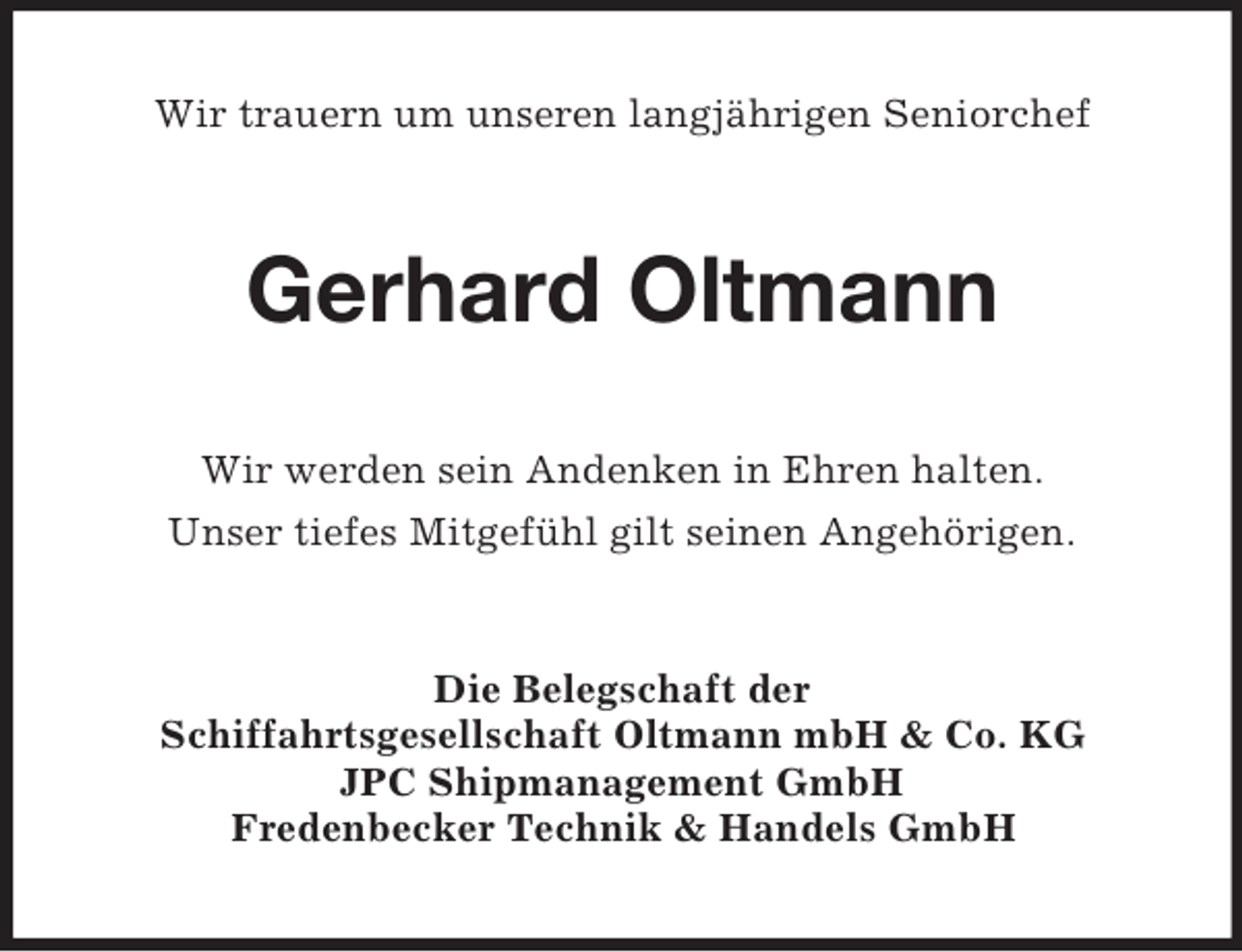 <p>Wir trauern um unseren langjährigen Seniorchef<br />Gerhard Oltmann<br />Wir werden sein Andenken in Ehren halten.<br />Unser tiefes Mitgefühl gilt seinen Angehörigen.<br />Die Belegschaft der<br />Schiffahrtsgesellschaft Oltmann mbH</p>