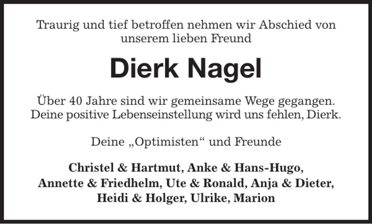 <p>Traurig und tief betroffen nehmen wir Abschied von<br />unserem lieben Freund<br />Dierk Nagel<br />Über 40 Jahre sind wir gemeinsame Wege gegangen.<br />Deine positive Lebenseinstellung wird uns fehlen, Dierk.</p>
<p>Deine „Optimisten“ und Freunde<br />Christel &amp; Hartmut, Anke &amp; Hans-Hugo,<br />Annette &amp; Friedhelm, Ute &amp; Ronald, Anja &amp; Dieter,<br />Heidi &amp; Holger, Ulrike, Marion</p>