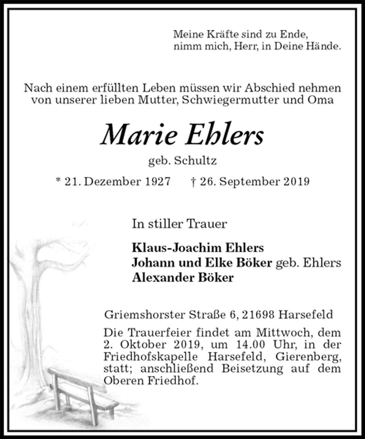 <p>Meine Kräfte sind zu Ende,<br />nimm mich, Herr, in Deine Hände.<br />Nach einem erfüllten Leben müssen wir Abschied nehmen<br />von unserer lieben Mutter, Schwiegermutter und Oma<br />Marie Ehlers<br />geb. Schultz<br />* 21. Dezember 1927 † 26. September 2019<br />In stiller Trauer<br />Klaus-Joachim Ehlers<br />Johann und Elke Böker geb. Ehlers<br />Alexander Böker<br />Griemshorster Straße 6, 21698 Harsefeld<br />Die Trauerfeier findet am Mittwoch, dem 2. Oktober 2019, um 14.00 Uhr, in der Friedhofskapelle Harsefeld, Gierenberg, statt; anschließend Beisetzung auf dem Oberen Friedhof.</p>