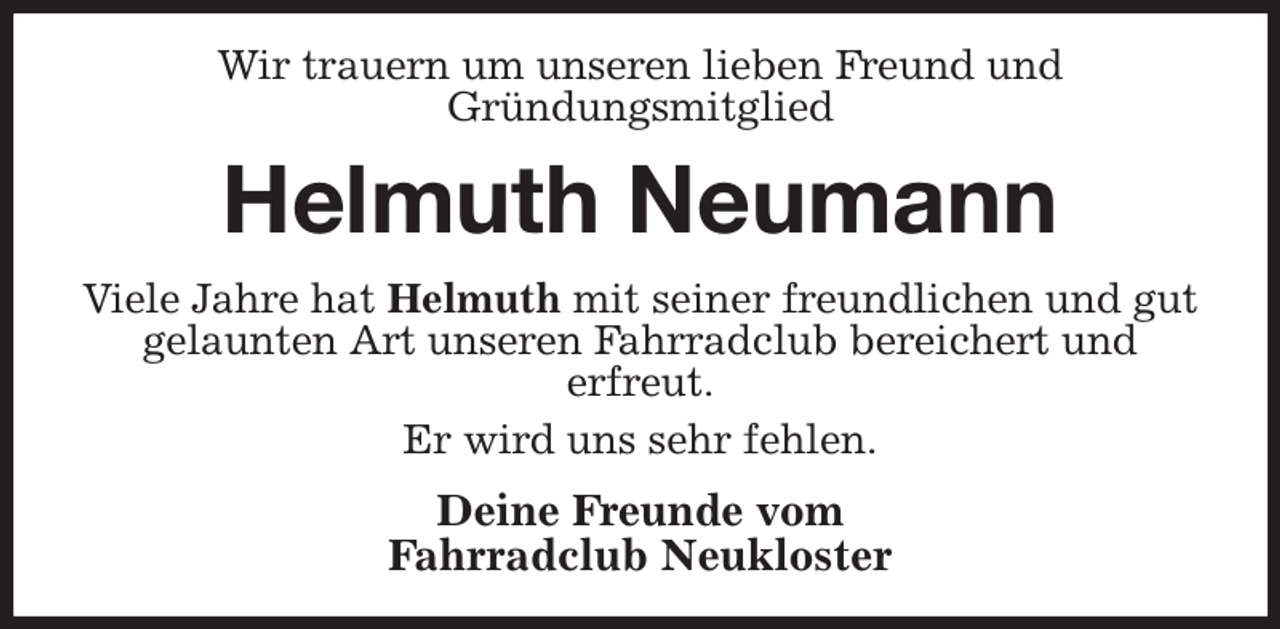 <p>Wir trauern um unseren lieben Freund und<br />Gründungsmitglied<br />Helmuth Neumann<br />Viele Jahre hat Helmuth mit seiner freundlichen und gut gelaunten Art unseren Fahrradclub bereichert und<br />erfreut.<br />Er wird uns sehr fehlen.<br />Deine Freunde vom<br />Fahrradclub Neukloster</p>