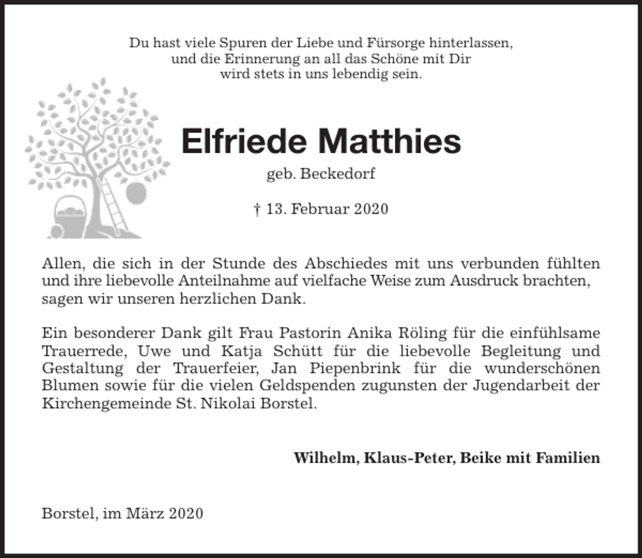 <p>Du hast viele Spuren der Liebe und Fürsorge hinterlassen,<br />und die Erinnerung an all das Schöne mit Dir<br />wird stets in uns lebendig sein.<br />Elfriede Matthies<br />geb. Beckedorf</p>
<p>† 13. Februar 2020<br />Allen, die sich in der Stunde des Abschiedes mit uns verbunden fühlten<br />und ihre liebevolle Anteilnahme auf vielfache Weise zum Ausdruck brachten, sagen wir unseren herzlichen Dank.</p>
<p>Ein besonderer Dank gilt Frau Pastorin Anika Röling für die einfühlsame<br />Trauerrede, Uwe und Katja Schütt für die liebevolle Begleitung und<br />Gestaltung der Trauerfeier, Jan Piepenbrink für die wunderschönen<br />Blumen sowie für die vielen Geldspenden zugunsten der Jugendarbeit der<br />Kirchengemeinde St. Nikolai Borstel.<br />Wilhelm, Klaus-Peter, Beike mit Familien<br />Borstel, im März 2020</p>