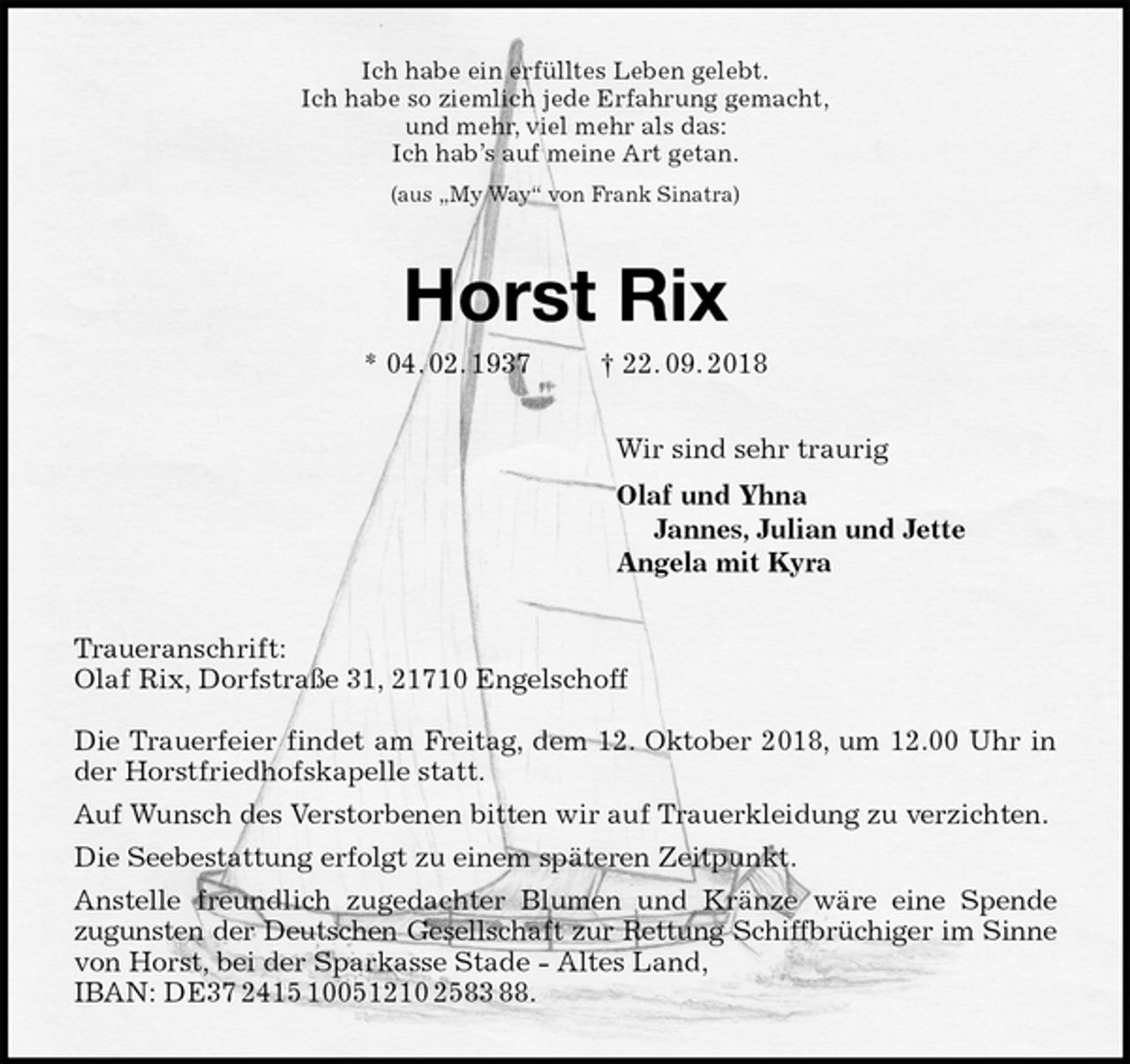 <p>Ich habe ein erfülltes Leben gelebt.<br />Ich habe so ziemlich jede Erfahrung gemacht,<br />und mehr, viel mehr als das:<br />Ich hab’s auf meine Art getan.<br />(aus „My Way“ von Frank Sinatra)<br />Horst Rix<br />* 04. 02. 1937 † 22. 09. 2018<br />Wir sind sehr traurig<br />Olaf und Yhna<br />Jannes, Julian und Jette<br />Angela mit Kyra<br />Traueranschrift:<br />Olaf Rix, Dorfstraße 31, 21710 Engelschoff</p><p>Die Trauerfeier findet am Freitag, dem 12. Oktober 2018, um 12.00 Uhr in<br />der Horstfriedhofskapelle statt.<br />Auf Wunsch des Verstorbenen bitten wir auf Trauerkleidung zu verzichten.<br />Die Seebestattung erfolgt zu einem späteren Zeitpunkt.<br />Anstelle freundlich zugedachter Blumen und Kränze wäre eine Spende<br />zugunsten der Deutschen Gesellschaft zur Rettung Schiffbrüchiger im Sinne<br />von Horst, bei der Sparkasse Stade - Altes Land,<br />IBAN: DE37 2415 10051210 2583 88.</p>