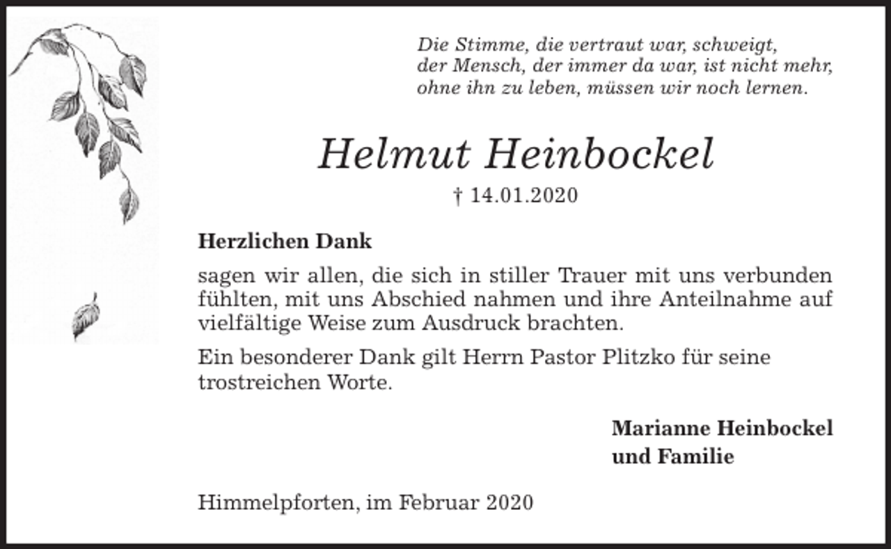 <p>Die Stimme, die vertraut war, schweigt,<br />der Mensch, der immer da war, ist nicht mehr,<br />ohne ihn zu leben, müssen wir noch lernen.<br />Helmut Heinbockel<br />† 14.01.2020<br />Herzlichen Dank<br />sagen wir allen, die sich in stiller Trauer mit uns verbunden<br />fühlten, mit uns Abschied nahmen und ihre Anteilnahme auf<br />vielfältige Weise zum Ausdruck brachten.<br />Ein besonderer Dank gilt Herrn Pastor Plitzko für seine trostreichen Worte.<br />Marianne Heinbockel<br />und Familie<br />Himmelpforten, im Februar 2020</p>