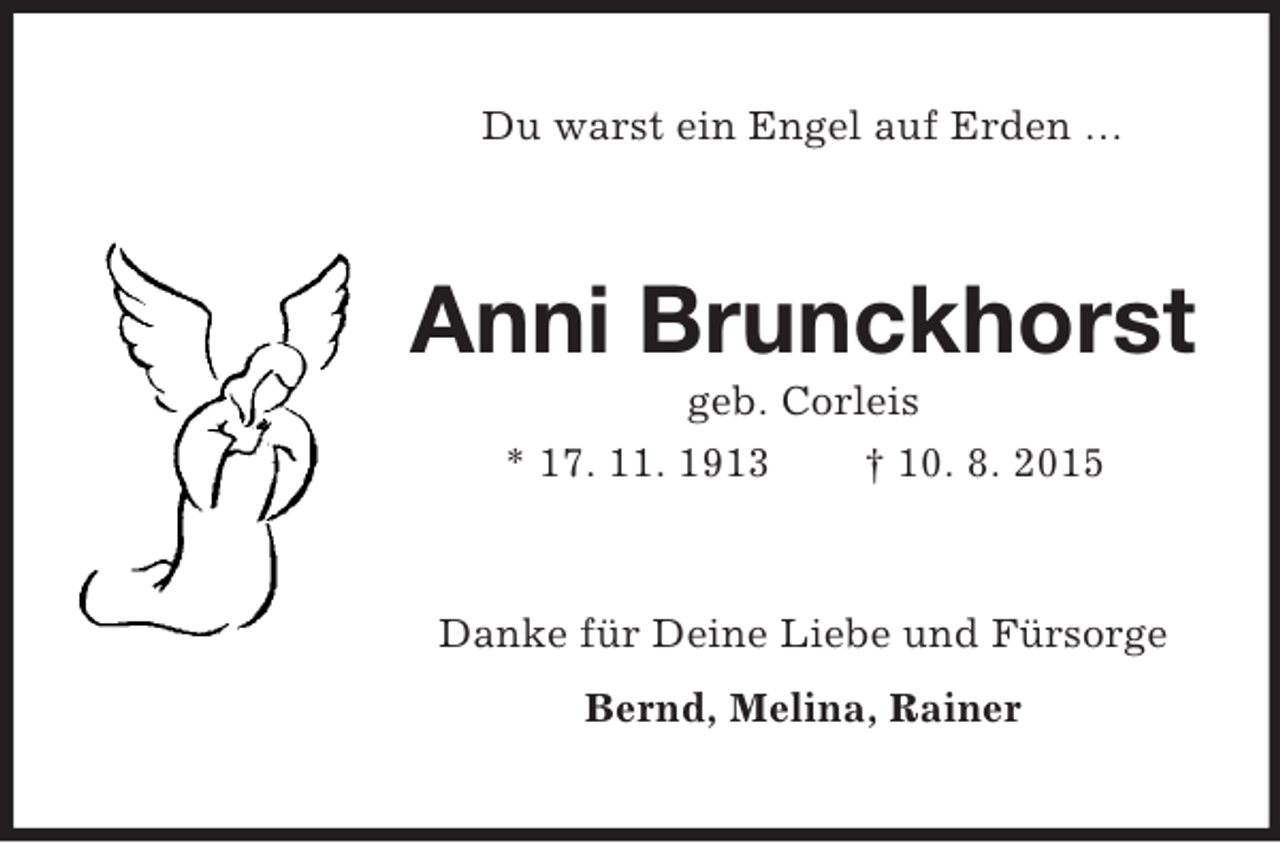 <p>Du warst ein Engel auf Erden …<br />Anni Brunckhorst<br />geb. Corleis<br />* 17. 11. 1913 † 10. 8. 2015<br />Danke für Deine Liebe und Fürsorge<br />Bernd, Melina, Rainer</p>
