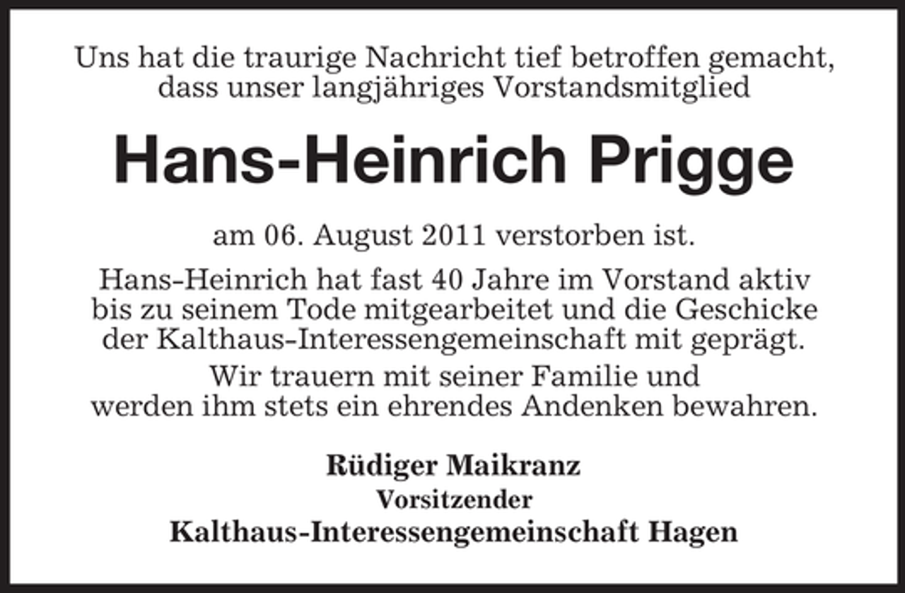 <p>Uns hat die traurige Nachricht tief betroffen gemacht,<br />dass unser langjähriges Vorstandsmitglied</p><p>Hans-Heinrich Prigge<br />am 06. August 2011 verstorben ist.<br />Hans-Heinrich hat fast 40 Jahre im Vorstand aktiv<br />bis zu seinem Tode mitgearbeitet und die Geschicke<br />der Kalthaus- Interessengemeinschaft mit geprägt.<br />Wir trauern mit seiner Familie und<br />werden ihm stets ein ehrendes Andenken bewahren.<br />Rüdiger Maikranz<br />Vorsitzender</p><p>Kalthaus- Interessengemeinschaft Hagen</p>
