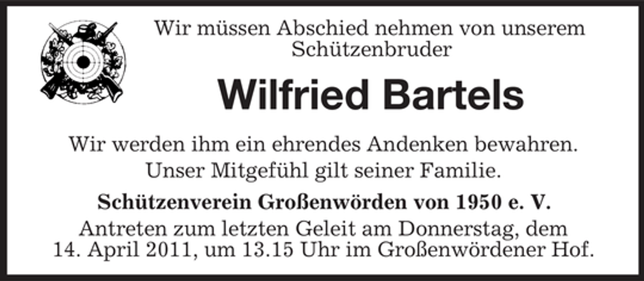 <p>Wir müssen Abschied nehmen von unserem Schützenbruder</p><p>Wilfried Bartels<br />Wir werden ihm ein ehrendes Andenken bewahren. Unser Mitgefühl gilt seiner Familie. Schützenverein Großenwörden von 1950 e. V. Antreten zum letzten Geleit am Donnerstag, dem 14. April 2011, um 13.15 Uhr im Großenwördener Hof.</p>