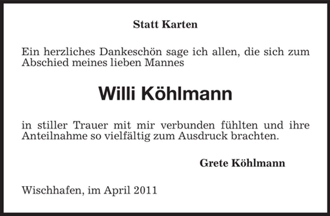 <p>Statt Karten Ein herzliches Dankeschön sage ich allen, die sich zum Abschied meines lieben Mannes</p><p>Willi Köhlmann<br />in stiller Trauer mit mir verbunden fühlten und ihre Anteilnahme so vielfältig zum Ausdruck brachten. Grete Köhlmann Wischhafen, im April 2011</p>