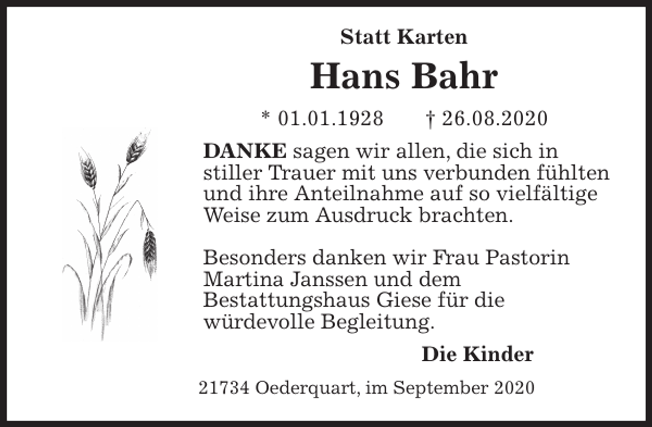 <p>Statt Karten<br />Hans Bahr<br />* 01.01.1928 † 26.08.2020<br />DANKE sagen wir allen, die sich in<br />stiller Trauer mit uns verbunden fühlten und ihre Anteilnahme auf so vielfältige Weise zum Ausdruck brachten.</p>
<p>Besonders danken wir Frau Pastorin Martina Janssen und dem<br />Bestattungshaus Giese für die<br />würdevolle Begleitung.<br />Die Kinder<br />21734 Oederquart, im September 2020</p>