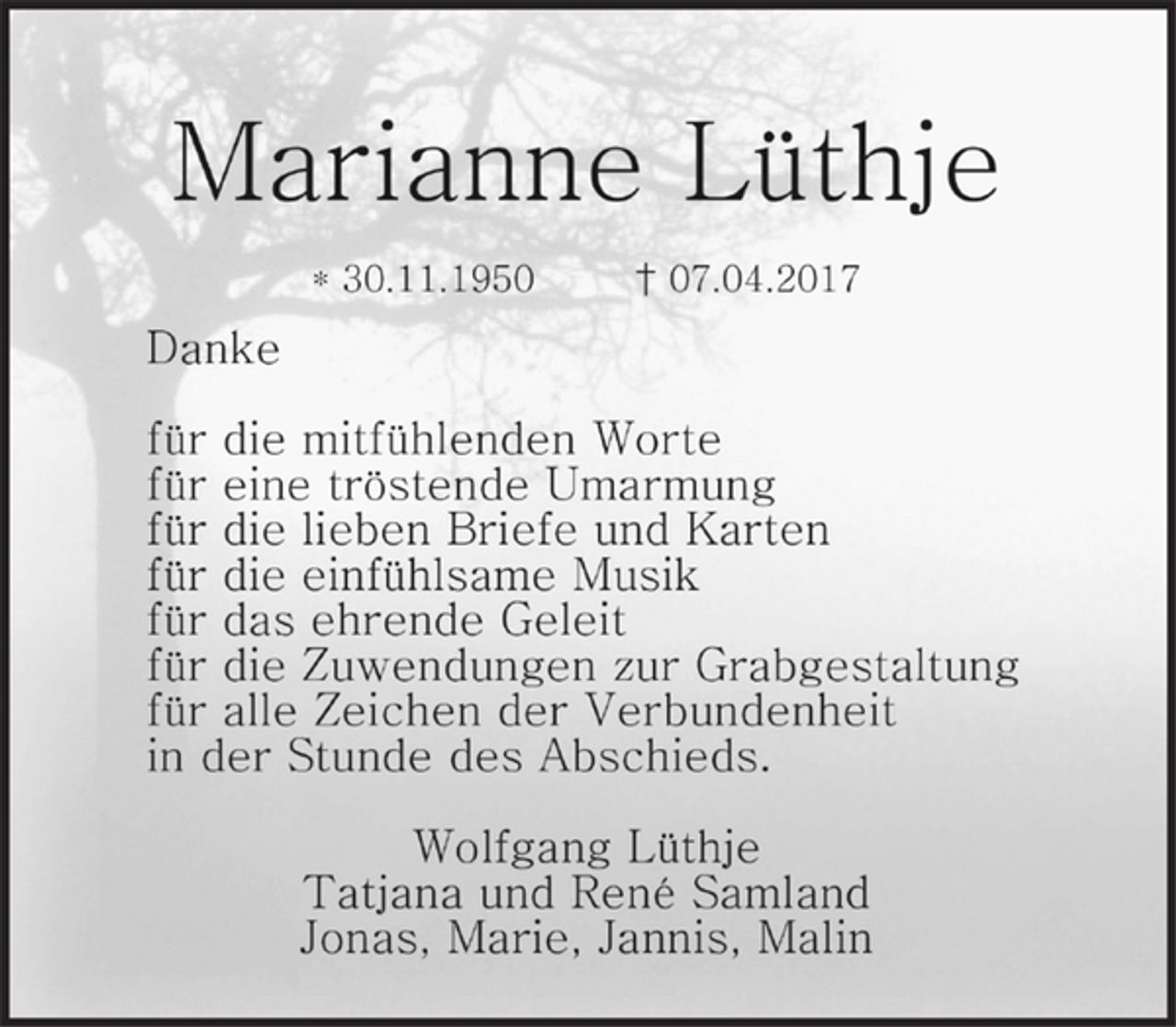 <p>Marianne Lüthje</p><p>* 30.11.1950 † 07.04.2017<br />Danke</p><p>für die mitfühlenden Worte<br />für eine tröstende Umarmung<br />für die lieben Briefe und Karten<br />für die einfühlsame Musik<br />für das ehrende Geleit<br />für die Zuwendungen zur Grabgestaltung<br />für alle Zeichen der Verbundenheit<br />in der Stunde des Abschieds.</p><p>Wolfgang Lüthje<br />Tatjana und René Samland<br />Jonas, Marie, Jannis, Malin</p>