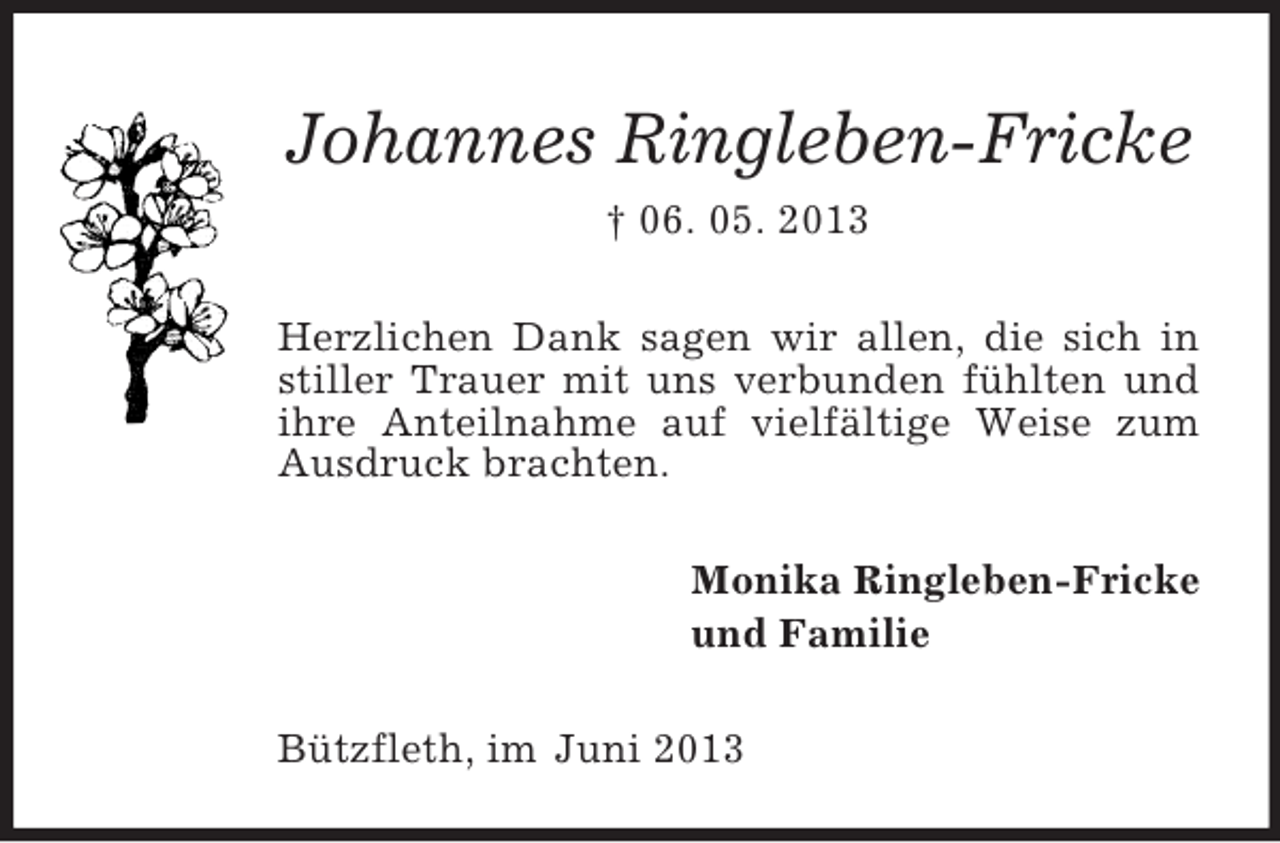<p>Johannes Ringleben-Fricke<br />† 06. 05. 2013<br />Herzlichen Dank sagen wir allen, die sich in<br />stiller Trauer mit uns verbunden fühlten und<br />ihre Anteilnahme auf vielfältige Weise zum<br />Ausdruck brachten.<br />Monika Ringleben-Fricke<br />und Familie<br />Bützfleth, im Juni 2013</p>