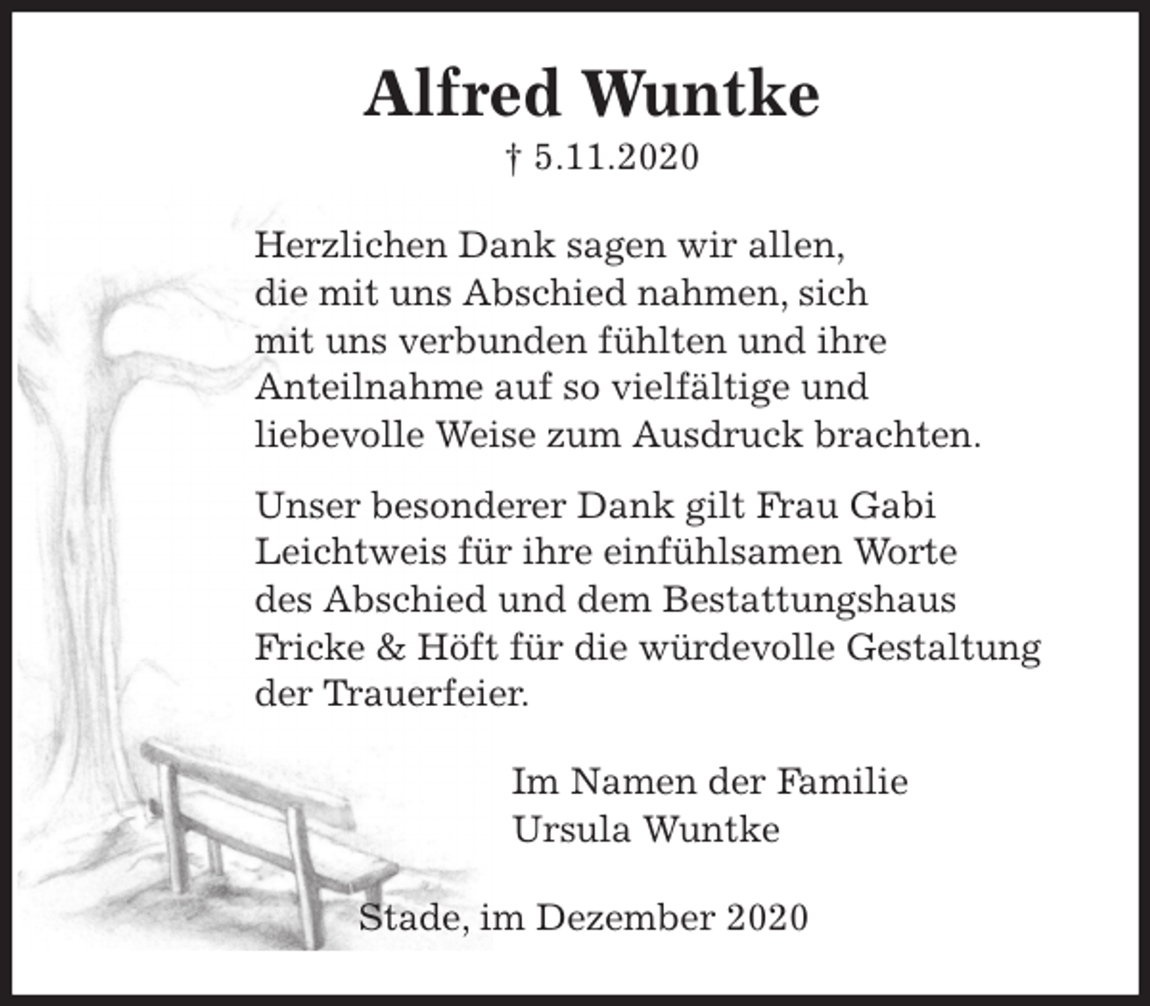 <p>Alfred Wuntke<br />† 5.11.2020<br />Herzlichen Dank sagen wir allen,<br />die mit uns Abschied nahmen, sich<br />mit uns verbunden fühlten und ihre<br />Anteilnahme auf so vielfältige und<br />liebevolle Weise zum Ausdruck brachten.<br />Unser besonderer Dank gilt Frau Gabi<br />Leichtweis für ihre einfühlsamen Worte<br />des Abschied und dem Bestattungshaus<br />Fricke &amp; Höft für die würdevolle Gestaltung<br />der Trauerfeier.<br />Im Namen der Familie<br />Ursula Wuntke<br />Stade, im Dezember 2020</p>