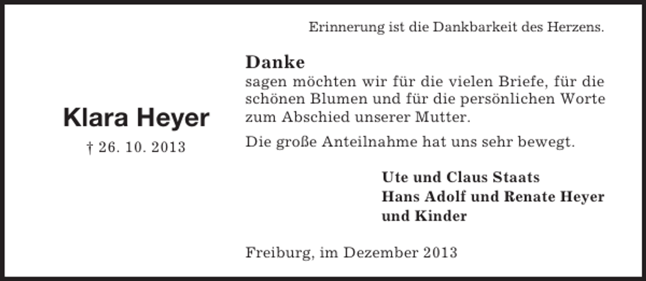 <p>Erinnerung ist die Dankbarkeit des Herzens.</p><p>Danke</p><p>Klara Heyer<br />† 26. 10. 2013</p><p>sagen möchten wir für die vielen Briefe, für die<br />schönen Blumen und für die persönlichen Worte<br />zum Abschied unserer Mutter.<br />Die große Anteilnahme hat uns sehr bewegt.<br />Ute und Claus Staats<br />Hans Adolf und Renate Heyer<br />und Kinder<br />Freiburg, im Dezember 2013</p>