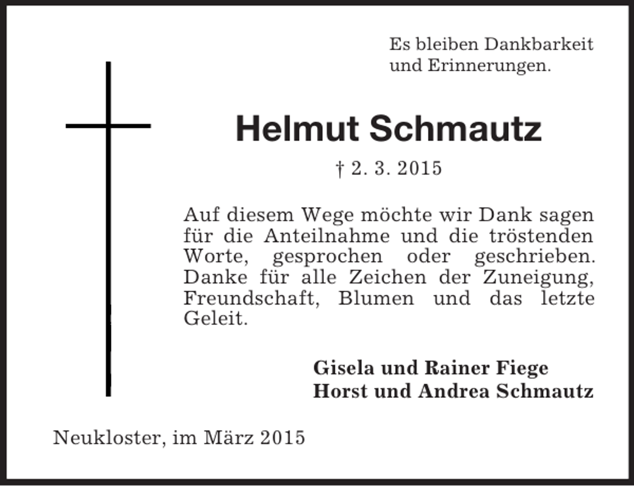 <p>Es bleiben Dankbarkeit<br />und Erinnerungen.<br />Helmut Schmautz<br />† 2. 3. 2015<br />Auf diesem Wege möchte wir Dank sagen für die Anteilnahme und die tröstenden Worte, gesprochen oder geschrieben. Danke für alle Zeichen der Zuneigung, Freundschaft, Blumen und das letzte<br />Geleit.<br />Gisela und Rainer Fiege<br />Horst und Andrea Schmautz<br />Neukloster, im März 2015</p>