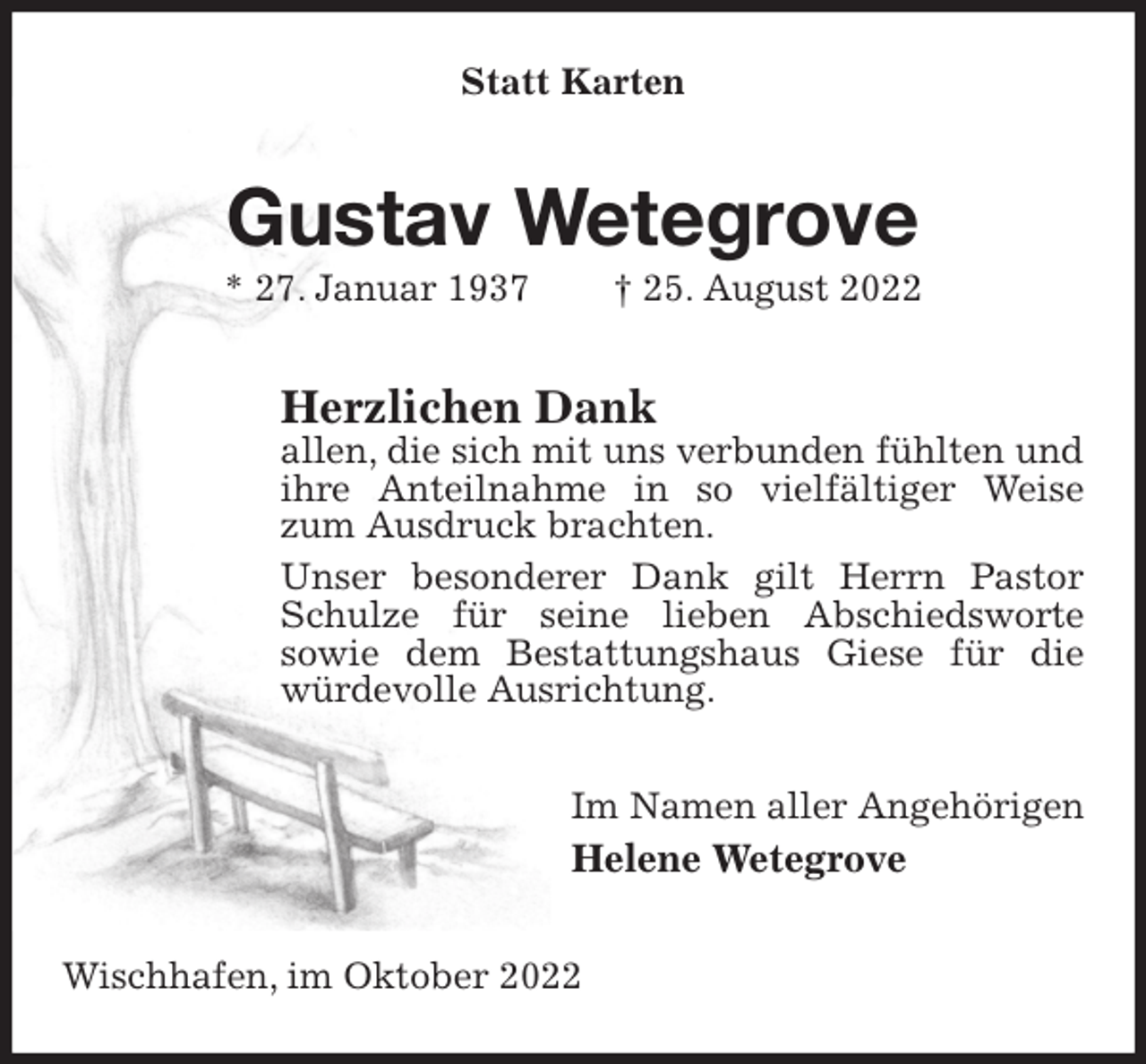 <p>Statt Karten<br />Gustav Wetegrove<br />* 27. Januar 1937 † 25. August 2022<br />Herzlichen Dank<br />allen, die sich mit uns verbunden fühlten und ihre Anteilnahme in so vielfältiger Weise zum Ausdruck brachten.<br />Unser besonderer Dank gilt Herrn Pastor Schulze für seine lieben Abschiedsworte<br />sowie dem Bestattungshaus Giese für die würdevolle Ausrichtung.<br />Im Namen aller Angehörigen<br />Helene Wetegrove<br />Wischhafen, im Oktober 2022</p>